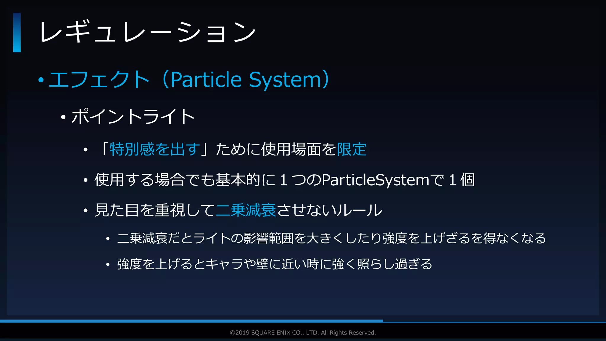V F X S T U D Y G R O U P©2019 SQUARE ENIX CO., LTD. All Rights Reserved.
• エフェクト（Particle System）
• ポイントライト
• 「特別感を出す」ために使用場面を限定
• 使用する場合でも基本的に１つのParticleSystemで１個
• 見た目を重視して二乗減衰させないルール
• 二乗減衰だとライトの影響範囲を大きくしたり強度を上げざるを得なくなる
• 強度を上げるとキャラや壁に近い時に強く照らし過ぎる
レギュレーション
 