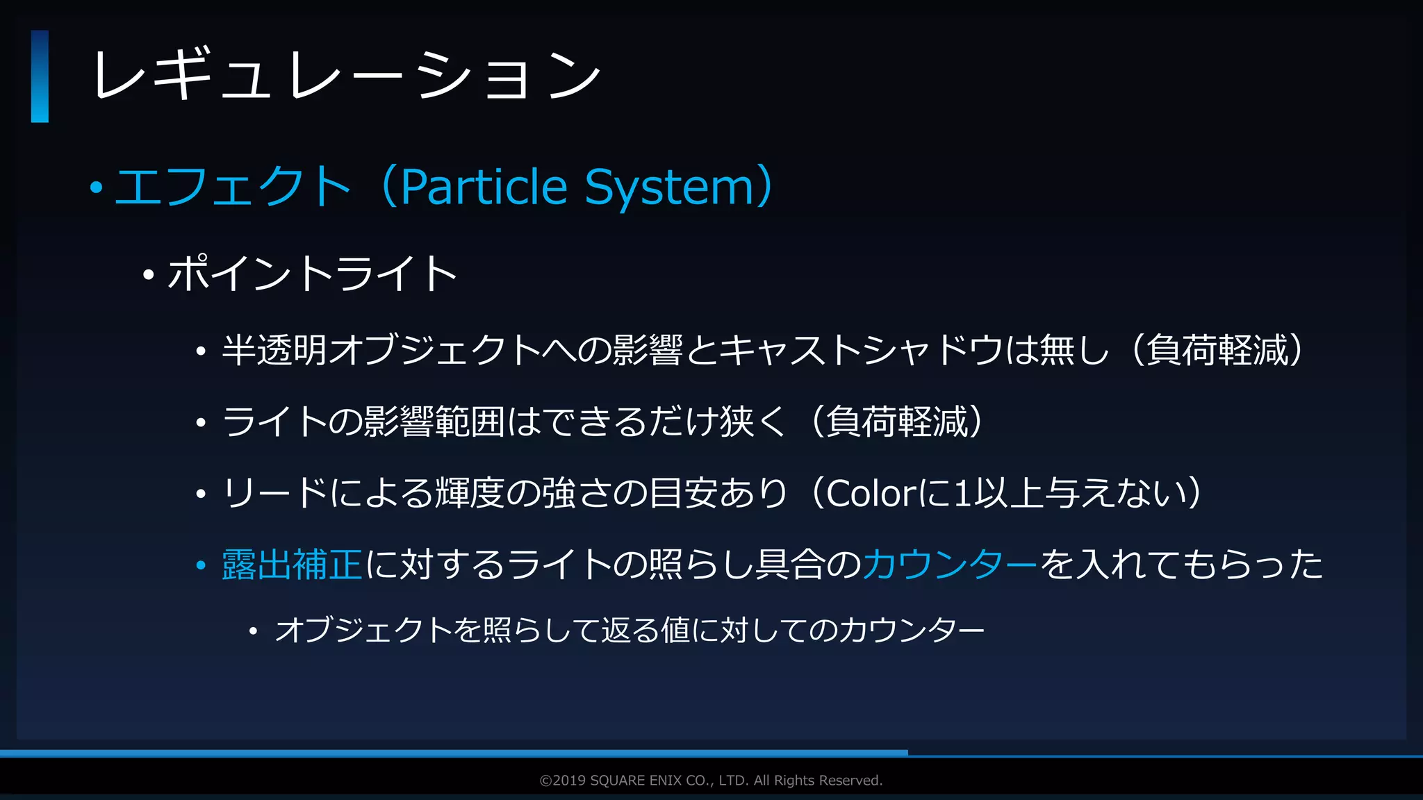 V F X S T U D Y G R O U P©2019 SQUARE ENIX CO., LTD. All Rights Reserved.
• エフェクト（Particle System）
• ポイントライト
• 半透明オブジェクトへの影響とキャストシャドウは無し（負荷軽減）
• ライトの影響範囲はできるだけ狭く（負荷軽減）
• リードによる輝度の強さの目安あり（Colorに1以上与えない）
• 露出補正に対するライトの照らし具合のカウンターを入れてもらった
• オブジェクトを照らして返る値に対してのカウンター
レギュレーション
 