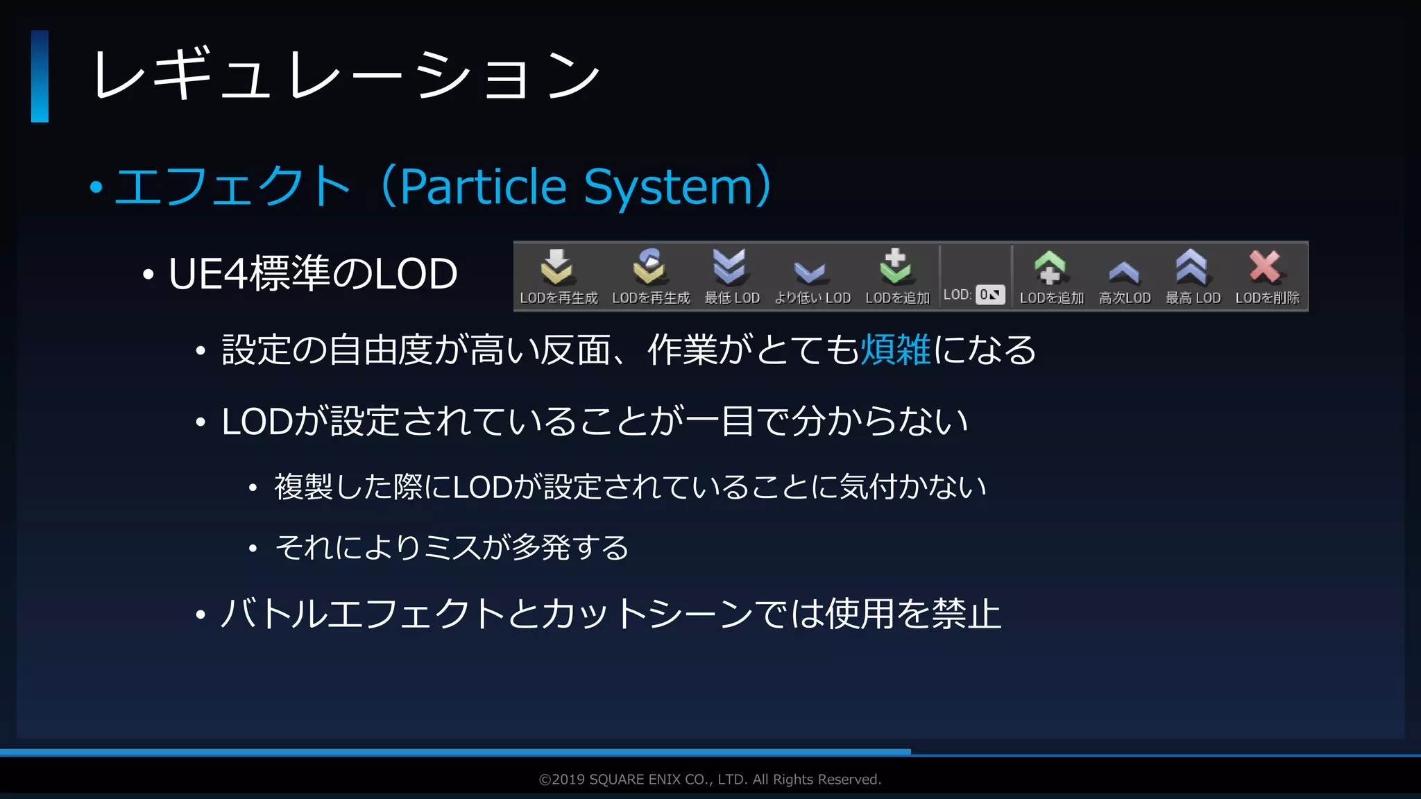 V F X S T U D Y G R O U P©2019 SQUARE ENIX CO., LTD. All Rights Reserved.
• エフェクト（Particle System）
• UE4標準のLOD
• 設定の自由度が高い反面、作業がとても煩雑になる
• LODが設定されていることが一目で分からない
• 複製した際にLODが設定されていることに気付かない
• それによりミスが多発する
• バトルエフェクトとカットシーンでは使用を禁止
レギュレーション
 