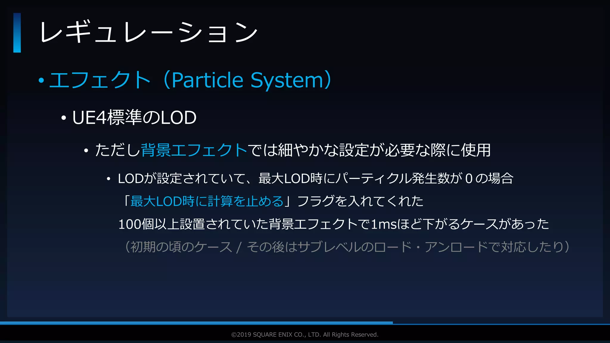 V F X S T U D Y G R O U P©2019 SQUARE ENIX CO., LTD. All Rights Reserved.
• エフェクト（Particle System）
• UE4標準のLOD
• ただし背景エフェクトでは細やかな設定が必要な際に使用
• LODが設定されていて、最大LOD時にパーティクル発生数が０の場合
「最大LOD時に計算を止める」フラグを入れてくれた
100個以上設置されていた背景エフェクトで1msほど下がるケースがあった
（初期の頃のケース / その後はサブレベルのロード・アンロードで対応したり）
レギュレーション
 