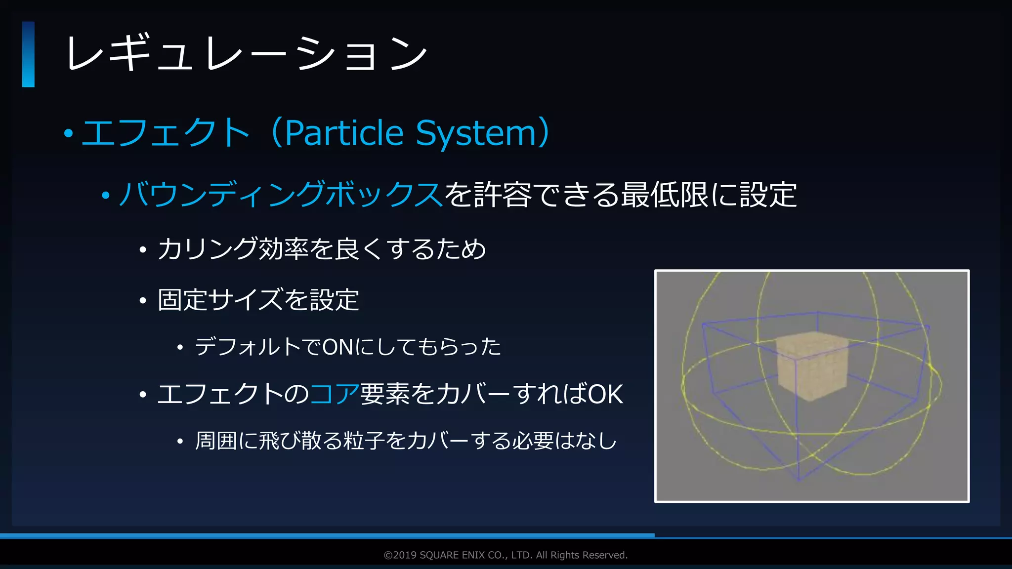 V F X S T U D Y G R O U P©2019 SQUARE ENIX CO., LTD. All Rights Reserved.
• エフェクト（Particle System）
• バウンディングボックスを許容できる最低限に設定
• カリング効率を良くするため
• 固定サイズを設定
• デフォルトでONにしてもらった
• エフェクトのコア要素をカバーすればOK
• 周囲に飛び散る粒子をカバーする必要はなし
レギュレーション
 