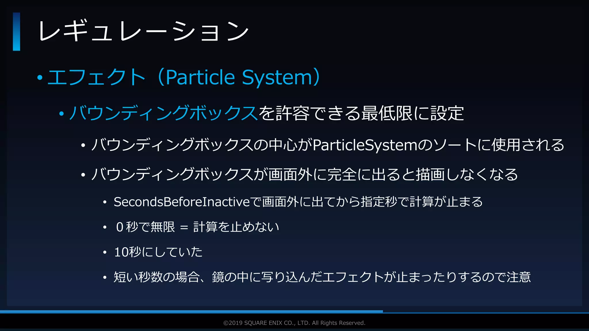 V F X S T U D Y G R O U P©2019 SQUARE ENIX CO., LTD. All Rights Reserved.
• エフェクト（Particle System）
• バウンディングボックスを許容できる最低限に設定
• バウンディングボックスの中心がParticleSystemのソートに使用される
• バウンディングボックスが画面外に完全に出ると描画しなくなる
• SecondsBeforeInactiveで画面外に出てから指定秒で計算が止まる
• ０秒で無限 = 計算を止めない
• 10秒にしていた
• 短い秒数の場合、鏡の中に写り込んだエフェクトが止まったりするので注意
レギュレーション
 