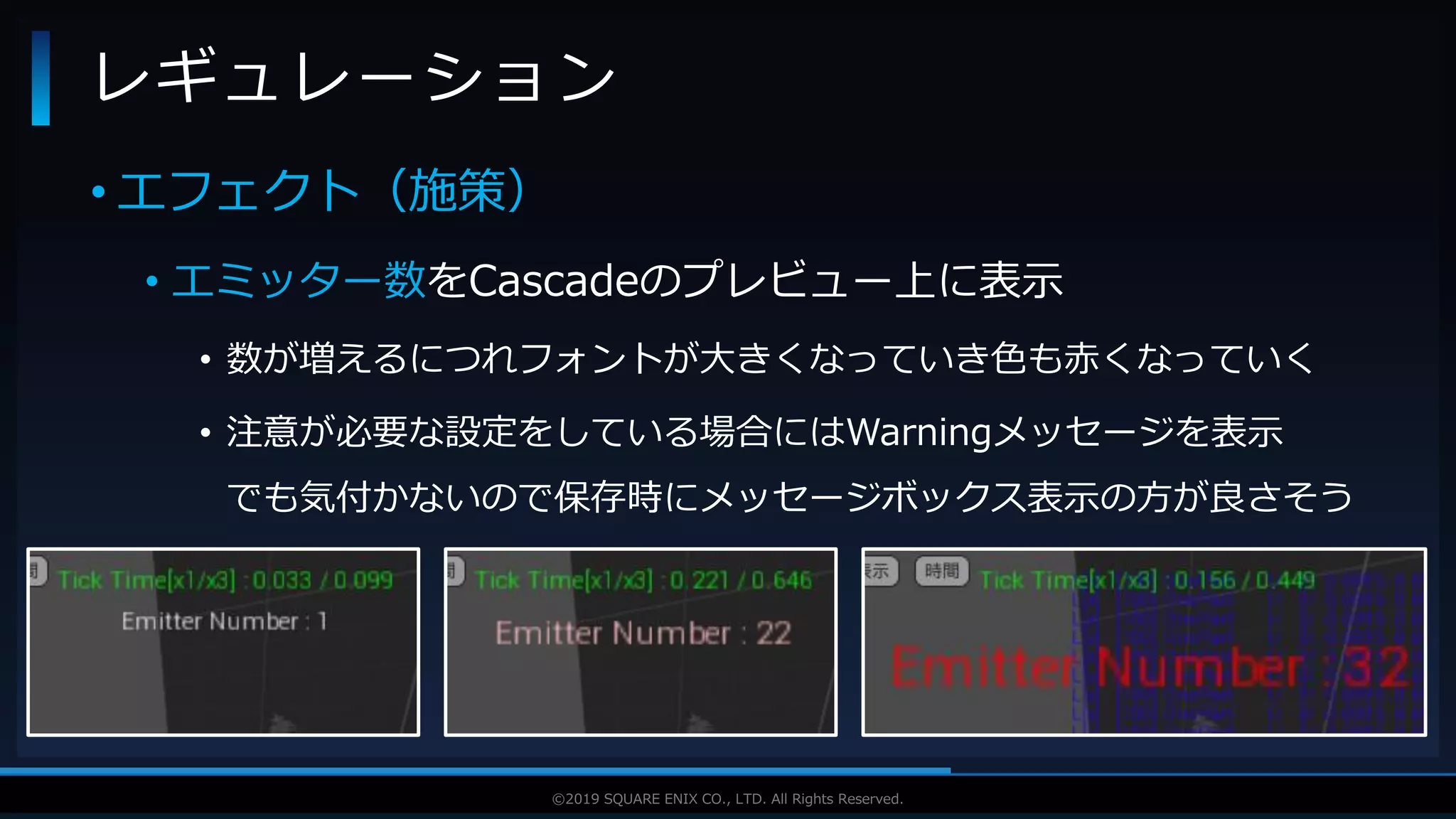 V F X S T U D Y G R O U P©2019 SQUARE ENIX CO., LTD. All Rights Reserved.
• エフェクト（施策）
• エミッター数をCascadeのプレビュー上に表示
• 数が増えるにつれフォントが大きくなっていき色も赤くなっていく
• 注意が必要な設定をしている場合にはWarningメッセージを表示
でも気付かないので保存時にメッセージボックス表示の方が良さそう
レギュレーション
 