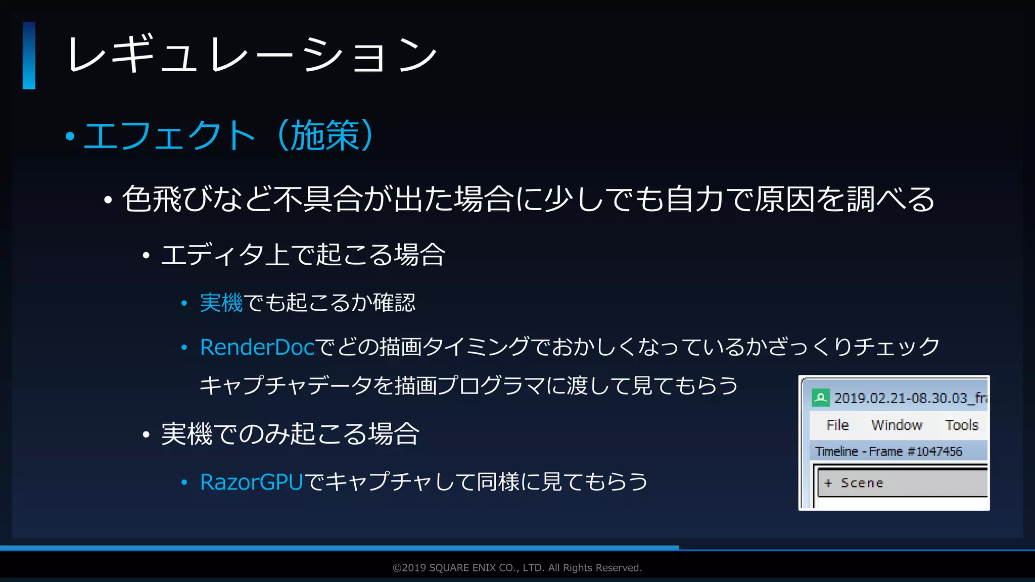 V F X S T U D Y G R O U P©2019 SQUARE ENIX CO., LTD. All Rights Reserved.
• エフェクト（施策）
• 色飛びなど不具合が出た場合に少しでも自力で原因を調べる
• エディタ上で起こる場合
• 実機でも起こるか確認
• RenderDocでどの描画タイミングでおかしくなっているかざっくりチェック
キャプチャデータを描画プログラマに渡して見てもらう
• 実機でのみ起こる場合
• RazorGPUでキャプチャして同様に見てもらう
レギュレーション
 