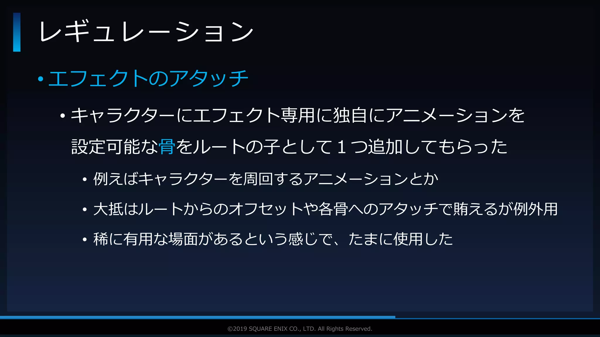 V F X S T U D Y G R O U P©2019 SQUARE ENIX CO., LTD. All Rights Reserved.
• エフェクトのアタッチ
• キャラクターにエフェクト専用に独自にアニメーションを
設定可能な骨をルートの子として１つ追加してもらった
• 例えばキャラクターを周回するアニメーションとか
• 大抵はルートからのオフセットや各骨へのアタッチで賄えるが例外用
• 稀に有用な場面があるという感じで、たまに使用した
レギュレーション
 