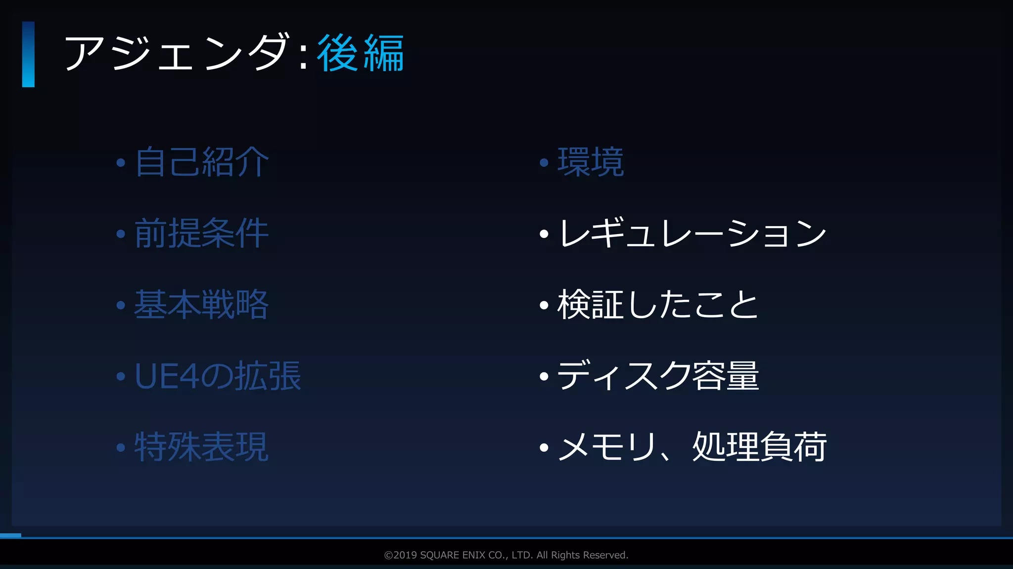 V F X S T U D Y G R O U P©2019 SQUARE ENIX CO., LTD. All Rights Reserved.
• 自己紹介
• 前提条件
• 基本戦略
• UE4の拡張
• 特殊表現
アジェンダ:後編
• 環境
• レギュレーション
• 検証したこと
• ディスク容量
• メモリ、処理負荷
 