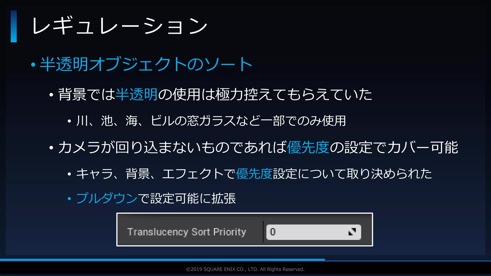 V F X S T U D Y G R O U P©2019 SQUARE ENIX CO., LTD. All Rights Reserved.
• 半透明オブジェクトのソート
• 背景では半透明の使用は極力控えてもらえていた
• 川、池、海、ビルの窓ガラスなど一部でのみ使用
• カメラが回り込まないものであれば優先度の設定でカバー可能
• キャラ、背景、エフェクトで優先度設定について取り決められた
• プルダウンで設定可能に拡張
レギュレーション
 