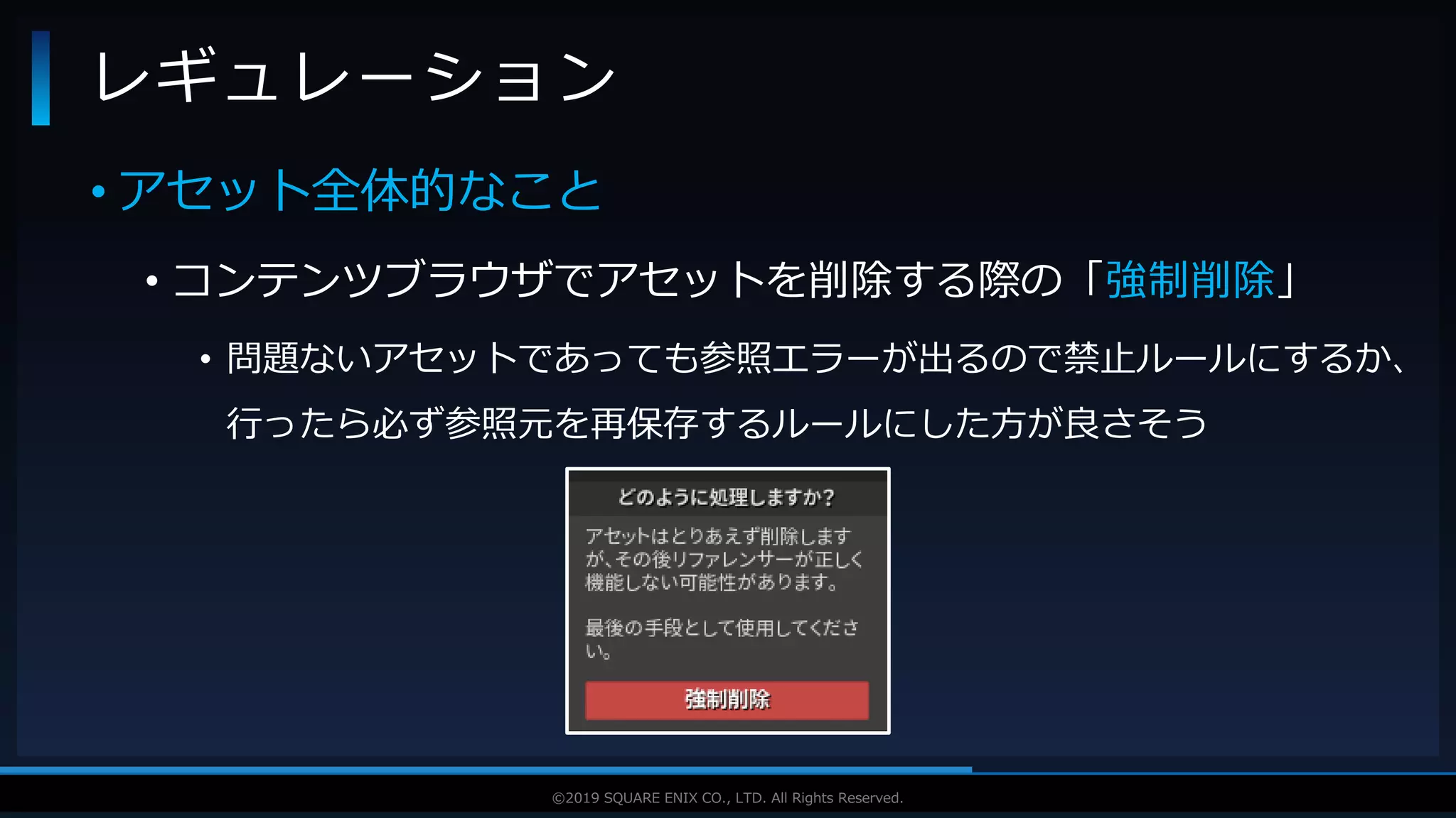 V F X S T U D Y G R O U P©2019 SQUARE ENIX CO., LTD. All Rights Reserved.
• アセット全体的なこと
• コンテンツブラウザでアセットを削除する際の「強制削除」
• 問題ないアセットであっても参照エラーが出るので禁止ルールにするか、
行ったら必ず参照元を再保存するルールにした方が良さそう
レギュレーション
 