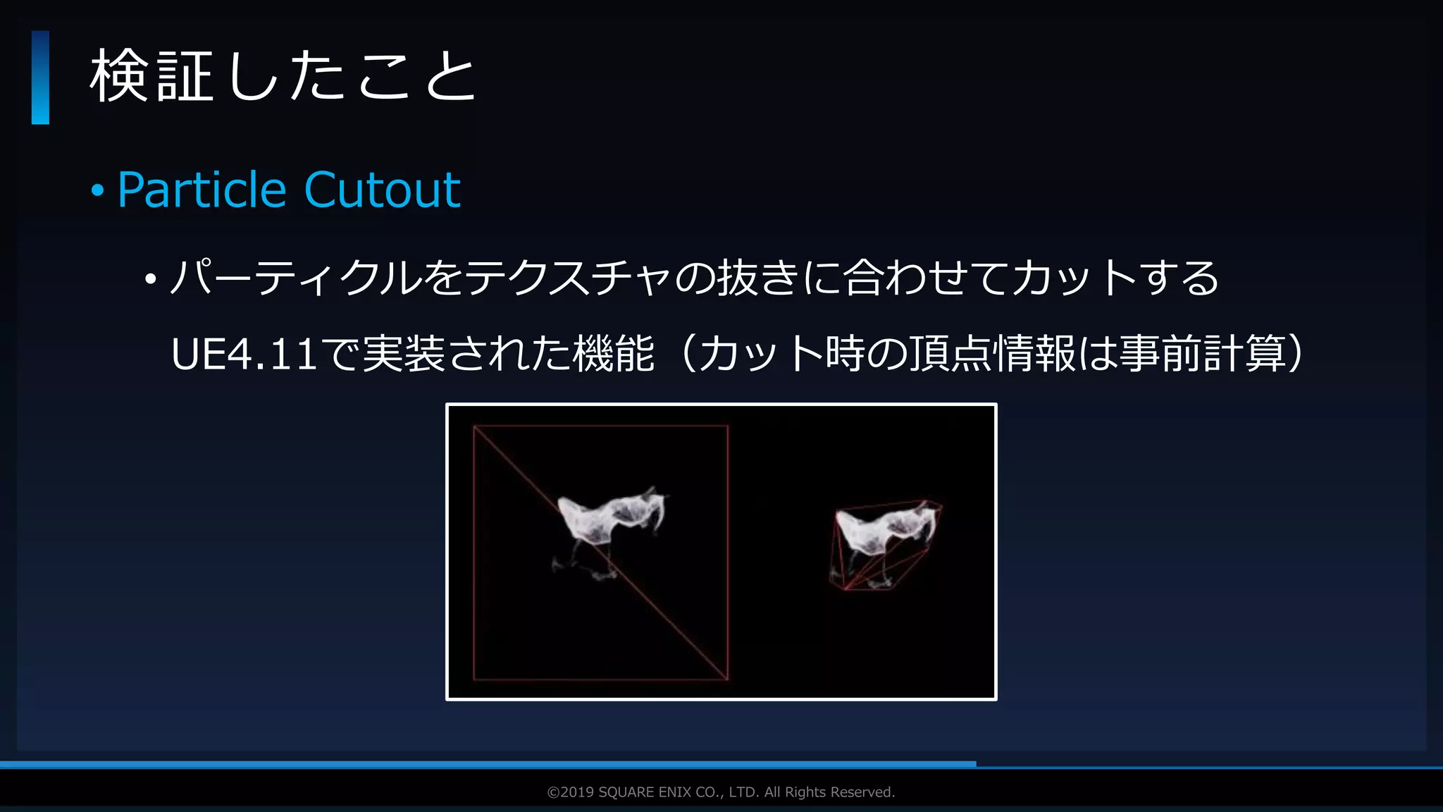 V F X S T U D Y G R O U P©2019 SQUARE ENIX CO., LTD. All Rights Reserved.
• Particle Cutout
• パーティクルをテクスチャの抜きに合わせてカットする
UE4.11で実装された機能（カット時の頂点情報は事前計算）
検証したこと
 
