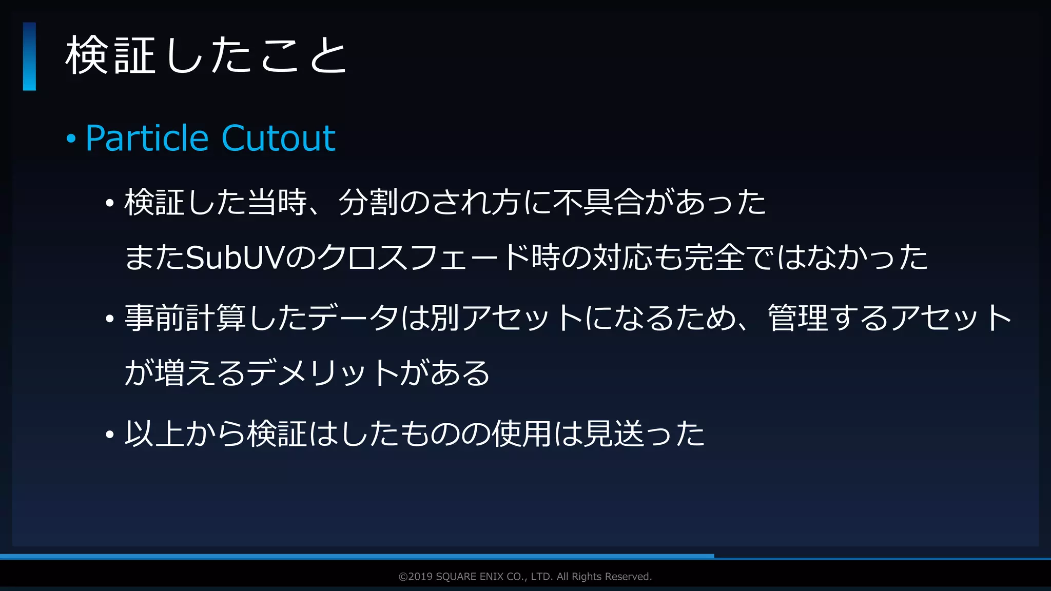 V F X S T U D Y G R O U P©2019 SQUARE ENIX CO., LTD. All Rights Reserved.
• Particle Cutout
• 検証した当時、分割のされ方に不具合があった
またSubUVのクロスフェード時の対応も完全ではなかった
• 事前計算したデータは別アセットになるため、管理するアセット
が増えるデメリットがある
• 以上から検証はしたものの使用は見送った
検証したこと
 
