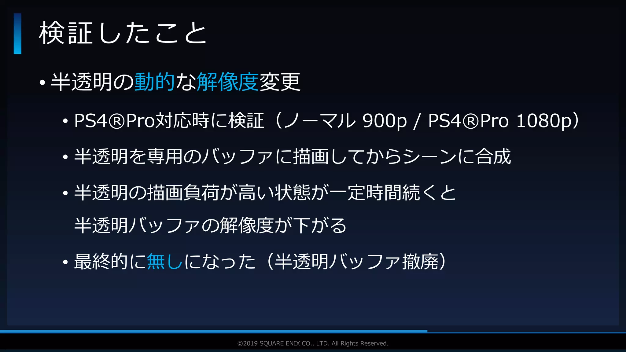 V F X S T U D Y G R O U P©2019 SQUARE ENIX CO., LTD. All Rights Reserved.
• 半透明の動的な解像度変更
• PS4®Pro対応時に検証（ノーマル 900p / PS4®Pro 1080p）
• 半透明を専用のバッファに描画してからシーンに合成
• 半透明の描画負荷が高い状態が一定時間続くと
半透明バッファの解像度が下がる
• 最終的に無しになった（半透明バッファ撤廃）
検証したこと
 
