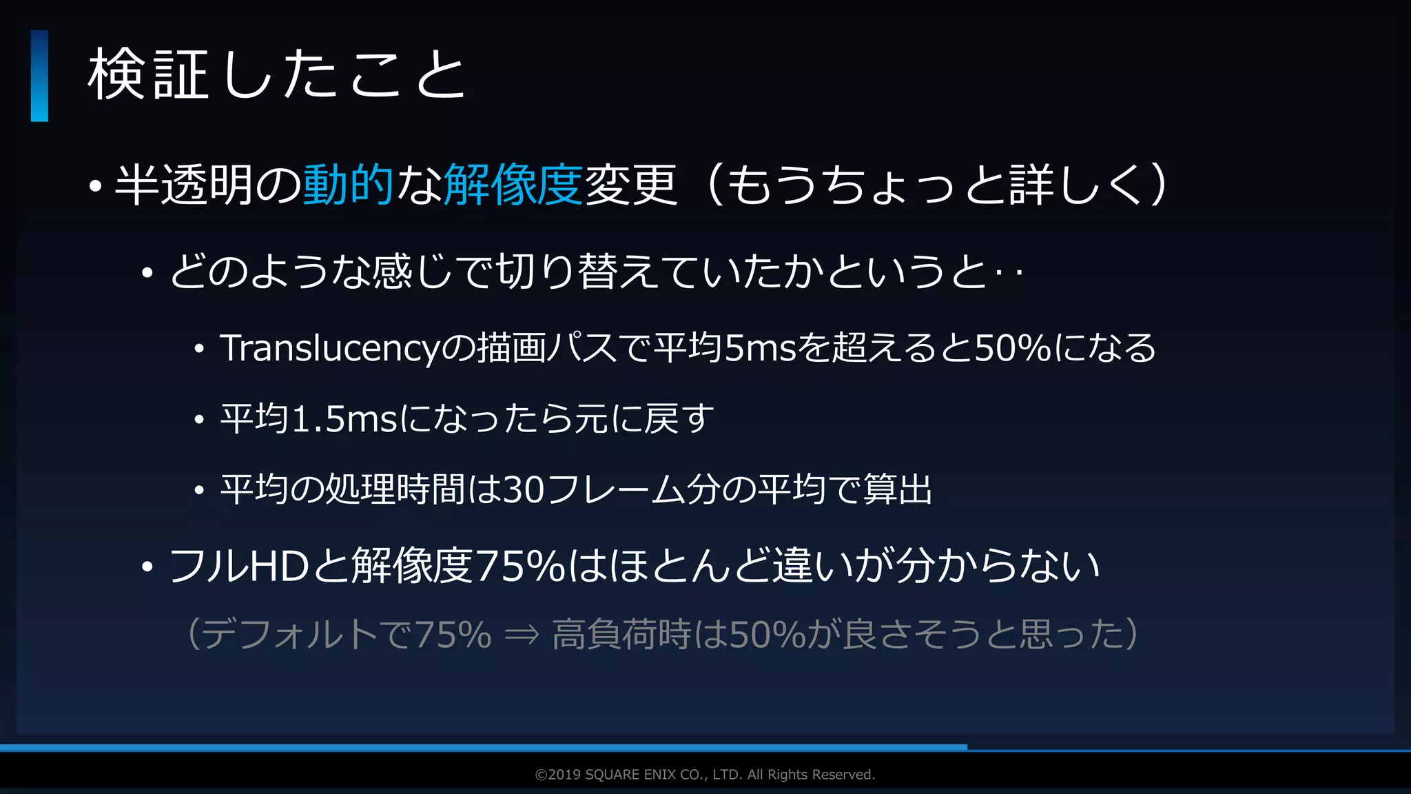 V F X S T U D Y G R O U P©2019 SQUARE ENIX CO., LTD. All Rights Reserved.
• 半透明の動的な解像度変更（もうちょっと詳しく）
• どのような感じで切り替えていたかというと‥
• Translucencyの描画パスで平均5msを超えると50％になる
• 平均1.5msになったら元に戻す
• 平均の処理時間は30フレーム分の平均で算出
• フルHDと解像度75％はほとんど違いが分からない
（デフォルトで75％ ⇒ 高負荷時は50％が良さそうと思った）
検証したこと
 