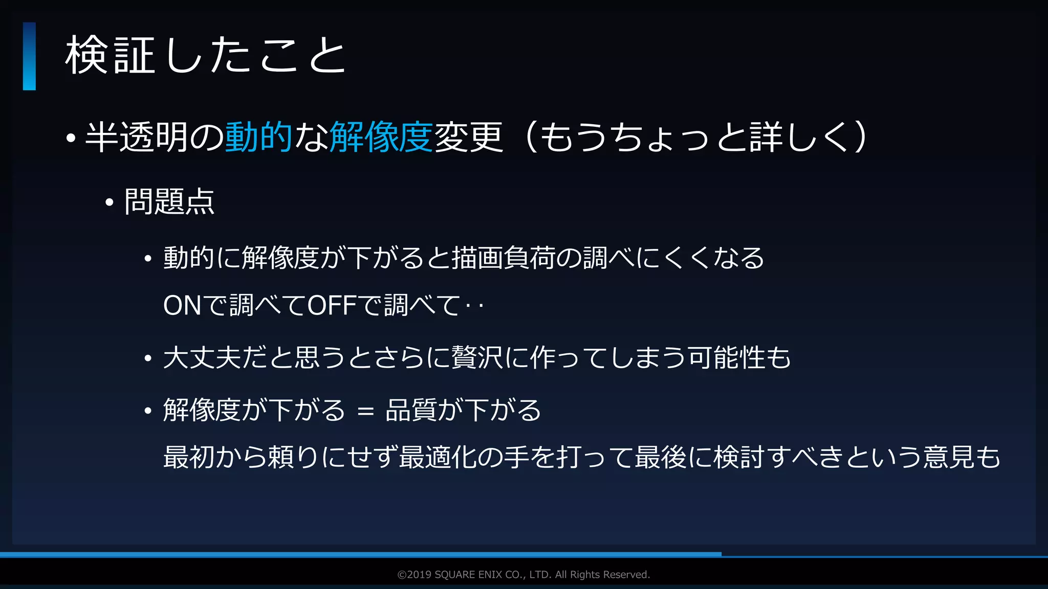 V F X S T U D Y G R O U P©2019 SQUARE ENIX CO., LTD. All Rights Reserved.
• 半透明の動的な解像度変更（もうちょっと詳しく）
• 問題点
• 動的に解像度が下がると描画負荷の調べにくくなる
ONで調べてOFFで調べて‥
• 大丈夫だと思うとさらに贅沢に作ってしまう可能性も
• 解像度が下がる = 品質が下がる
最初から頼りにせず最適化の手を打って最後に検討すべきという意見も
検証したこと
 