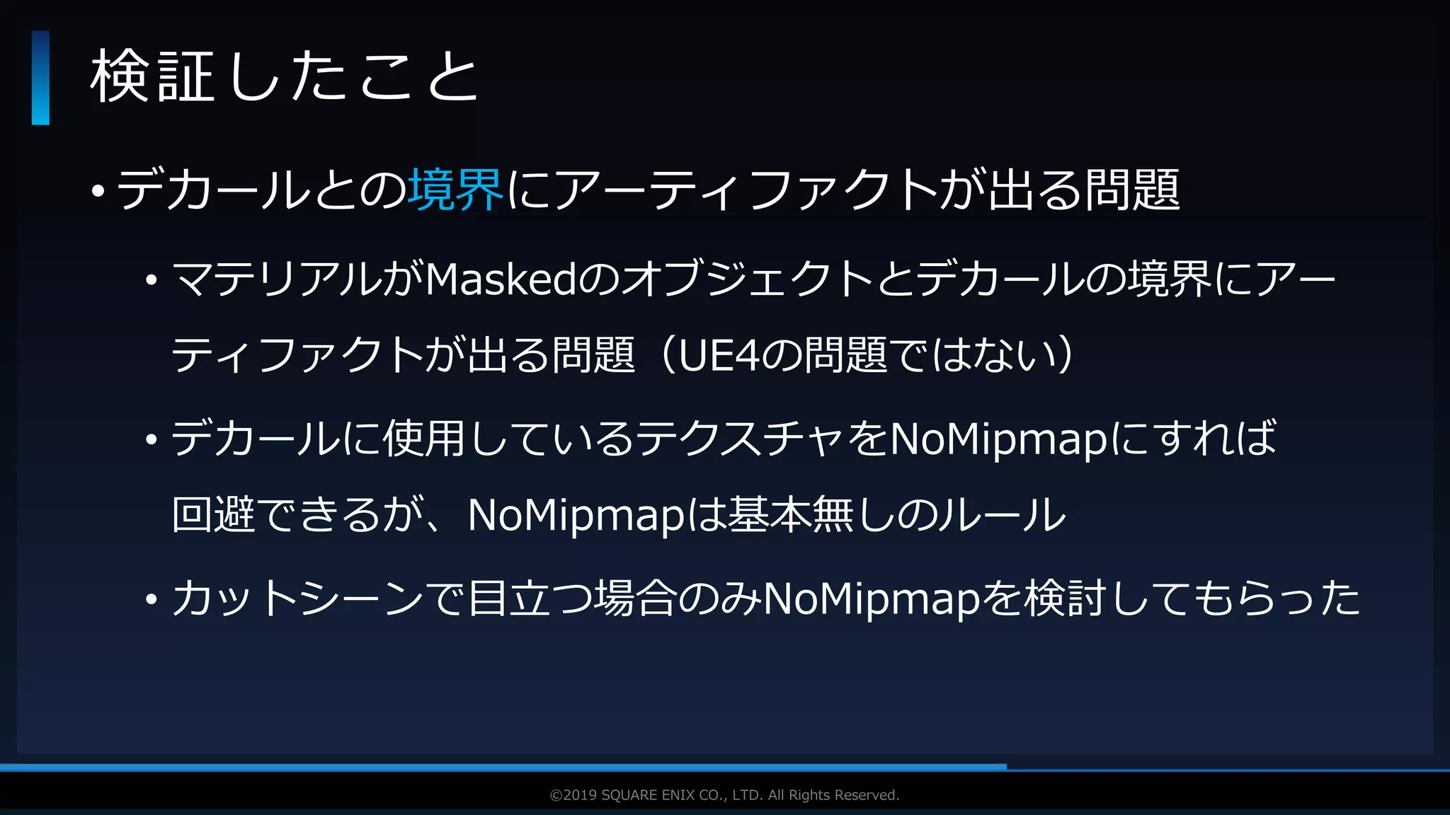 V F X S T U D Y G R O U P©2019 SQUARE ENIX CO., LTD. All Rights Reserved.
• デカールとの境界にアーティファクトが出る問題
• マテリアルがMaskedのオブジェクトとデカールの境界にアー
ティファクトが出る問題（UE4の問題ではない）
• デカールに使用しているテクスチャをNoMipmapにすれば
回避できるが、NoMipmapは基本無しのルール
• カットシーンで目立つ場合のみNoMipmapを検討してもらった
検証したこと
 