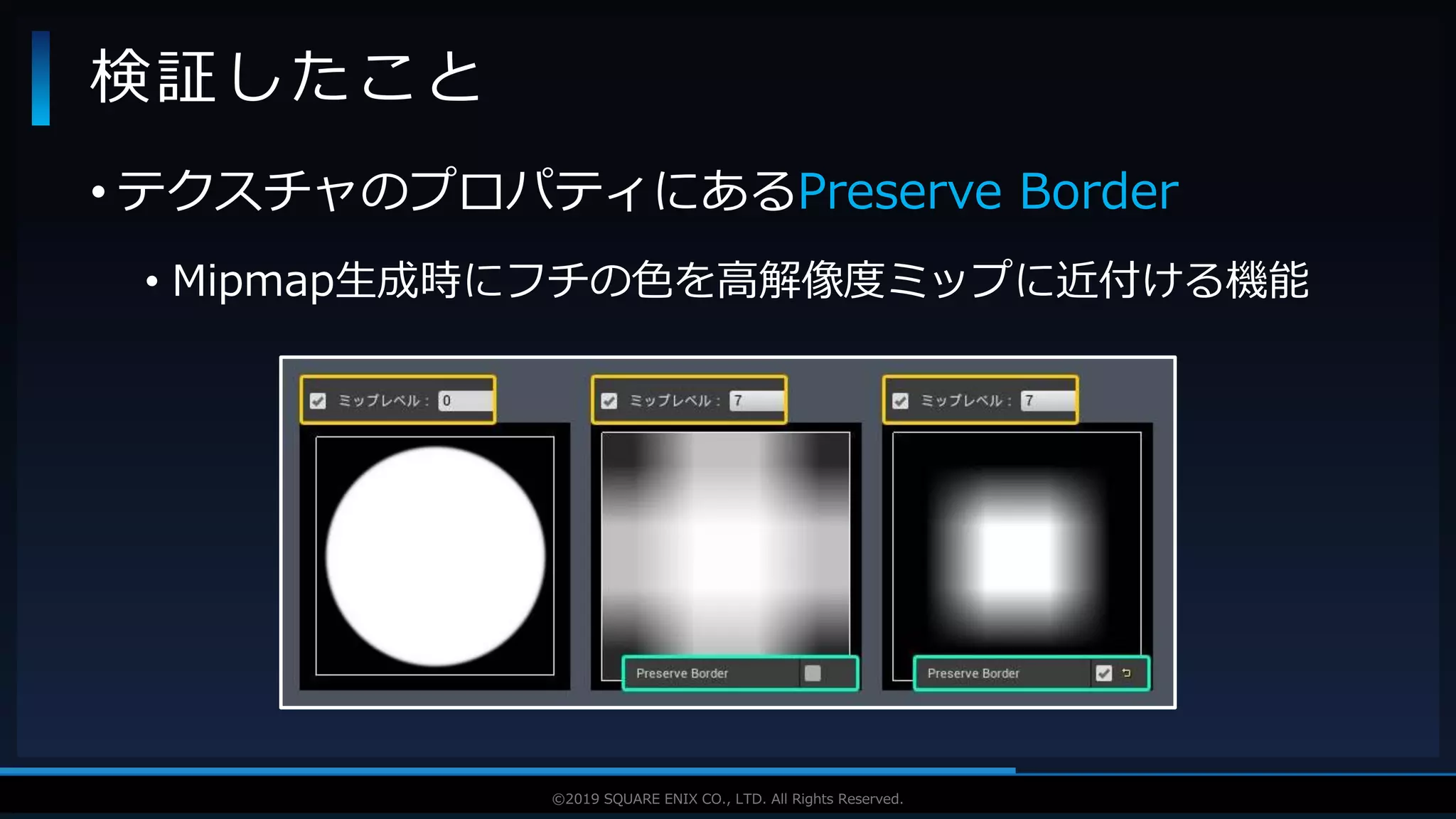 V F X S T U D Y G R O U P©2019 SQUARE ENIX CO., LTD. All Rights Reserved.
• テクスチャのプロパティにあるPreserve Border
• Mipmap生成時にフチの色を高解像度ミップに近付ける機能
検証したこと
 