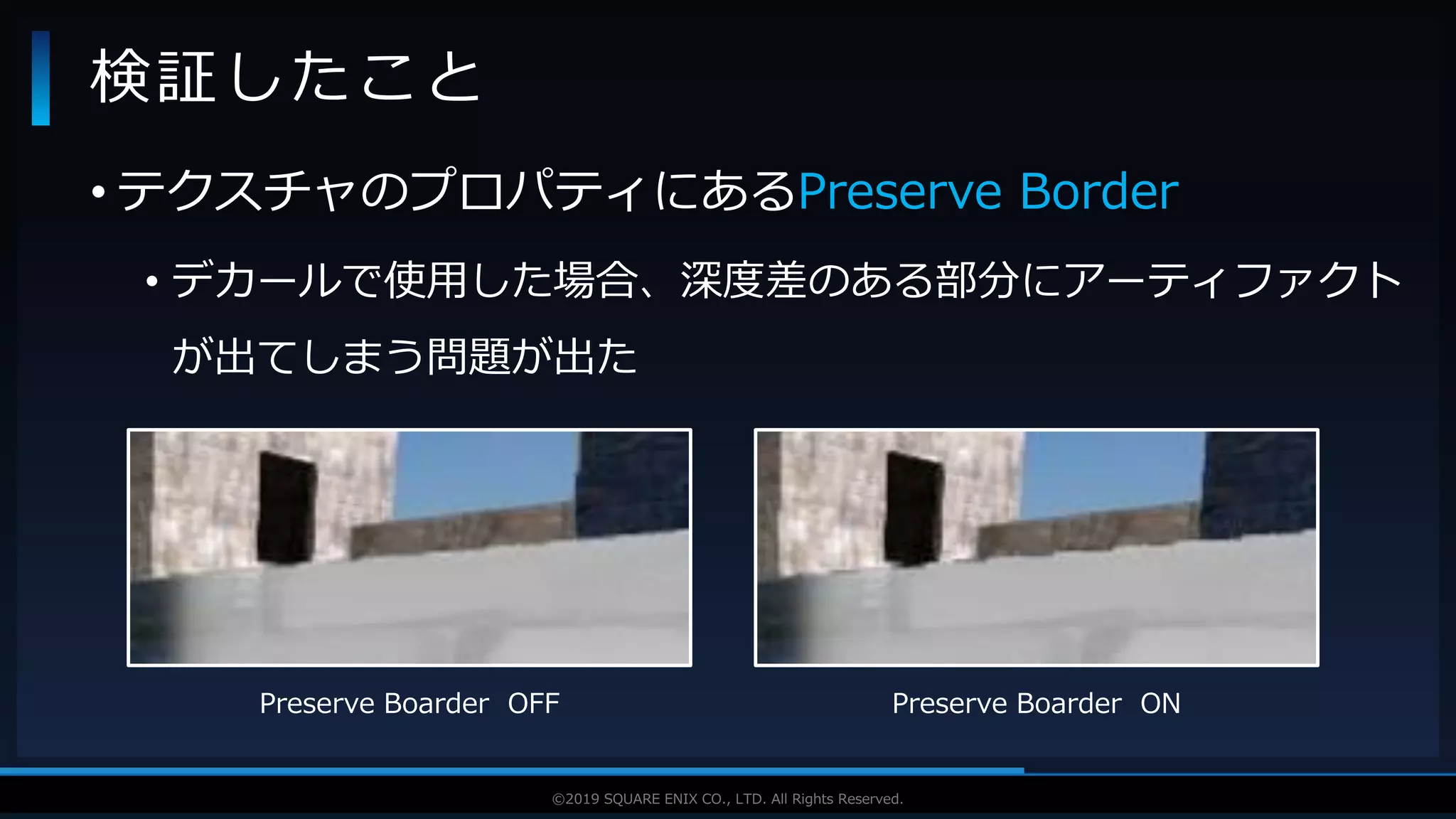 V F X S T U D Y G R O U P©2019 SQUARE ENIX CO., LTD. All Rights Reserved.
• テクスチャのプロパティにあるPreserve Border
• デカールで使用した場合、深度差のある部分にアーティファクト
が出てしまう問題が出た
検証したこと
Preserve Boarder OFF Preserve Boarder ON
 