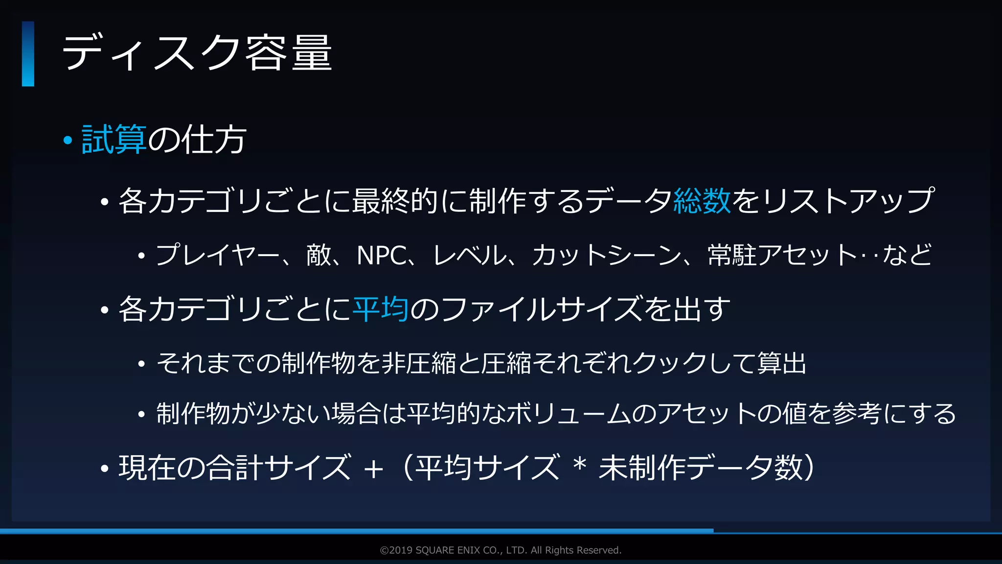 V F X S T U D Y G R O U P©2019 SQUARE ENIX CO., LTD. All Rights Reserved.
• 試算の仕方
• 各カテゴリごとに最終的に制作するデータ総数をリストアップ
• プレイヤー、敵、NPC、レベル、カットシーン、常駐アセット‥など
• 各カテゴリごとに平均のファイルサイズを出す
• それまでの制作物を非圧縮と圧縮それぞれクックして算出
• 制作物が少ない場合は平均的なボリュームのアセットの値を参考にする
• 現在の合計サイズ +（平均サイズ * 未制作データ数）
ディスク容量
 