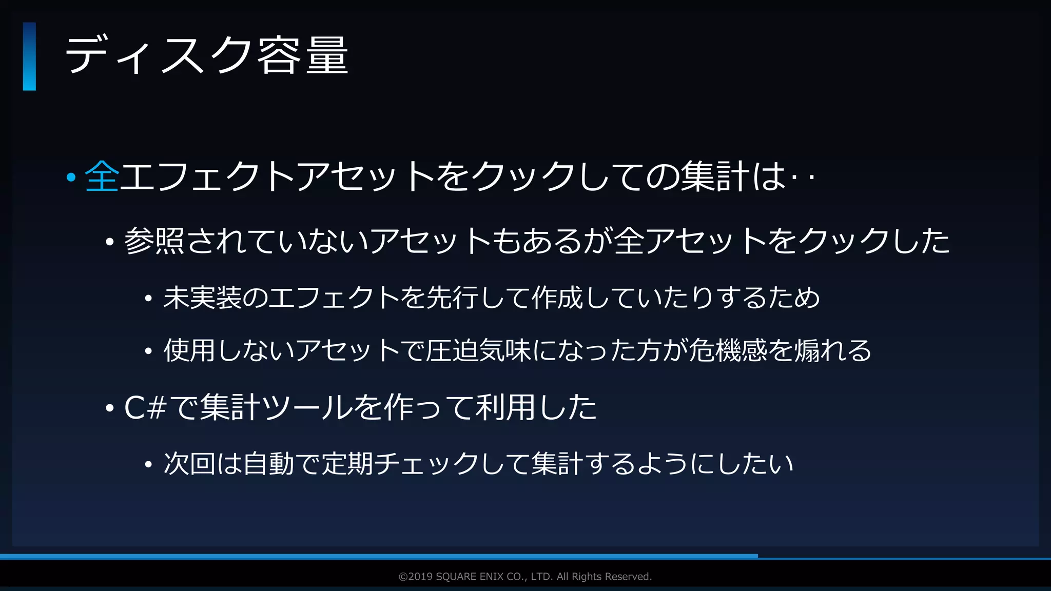 V F X S T U D Y G R O U P©2019 SQUARE ENIX CO., LTD. All Rights Reserved.
• 全エフェクトアセットをクックしての集計は‥
• 参照されていないアセットもあるが全アセットをクックした
• 未実装のエフェクトを先行して作成していたりするため
• 使用しないアセットで圧迫気味になった方が危機感を煽れる
• C#で集計ツールを作って利用した
• 次回は自動で定期チェックして集計するようにしたい
ディスク容量
 