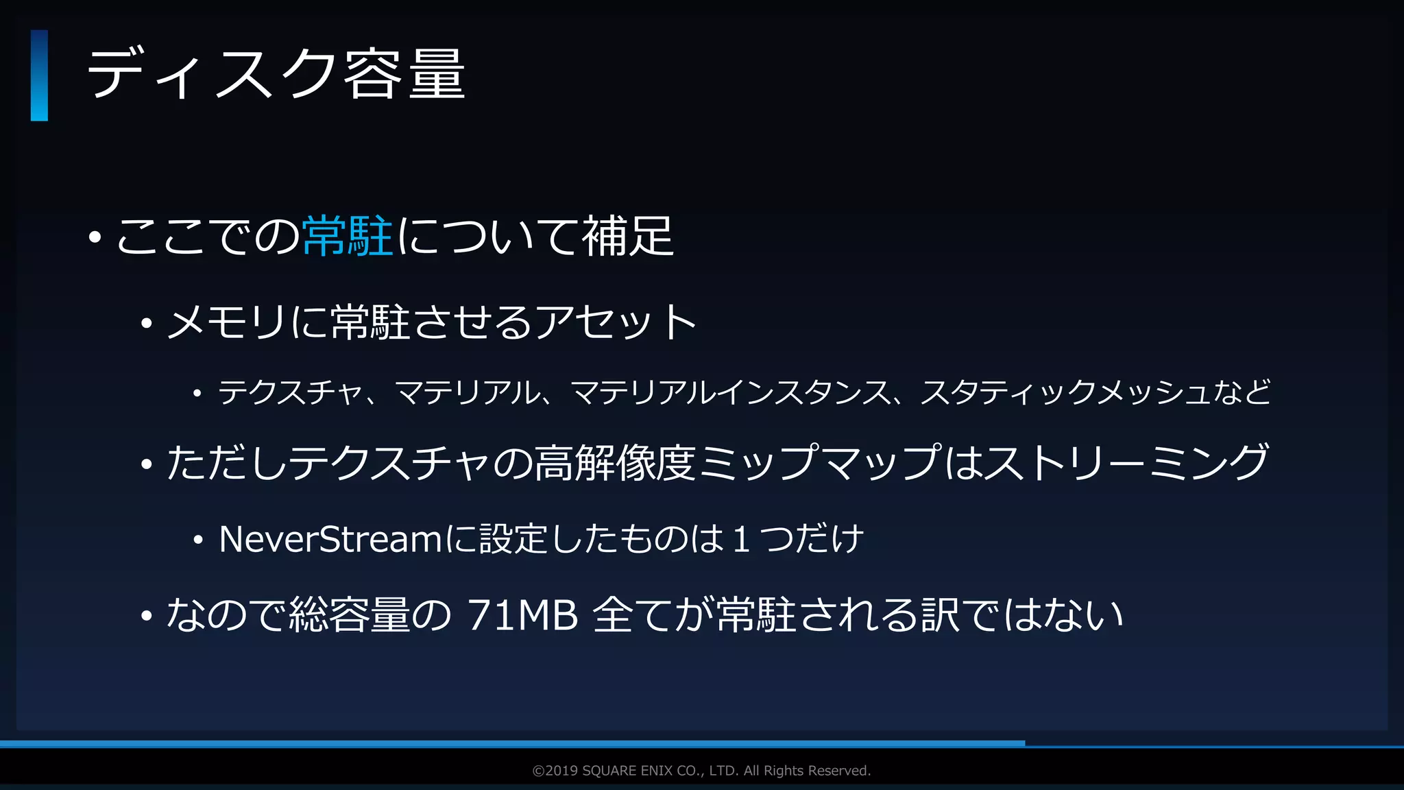 V F X S T U D Y G R O U P©2019 SQUARE ENIX CO., LTD. All Rights Reserved.
• ここでの常駐について補足
• メモリに常駐させるアセット
• テクスチャ、マテリアル、マテリアルインスタンス、スタティックメッシュなど
• ただしテクスチャの高解像度ミップマップはストリーミング
• NeverStreamに設定したものは１つだけ
• なので総容量の 71MB 全てが常駐される訳ではない
ディスク容量
 