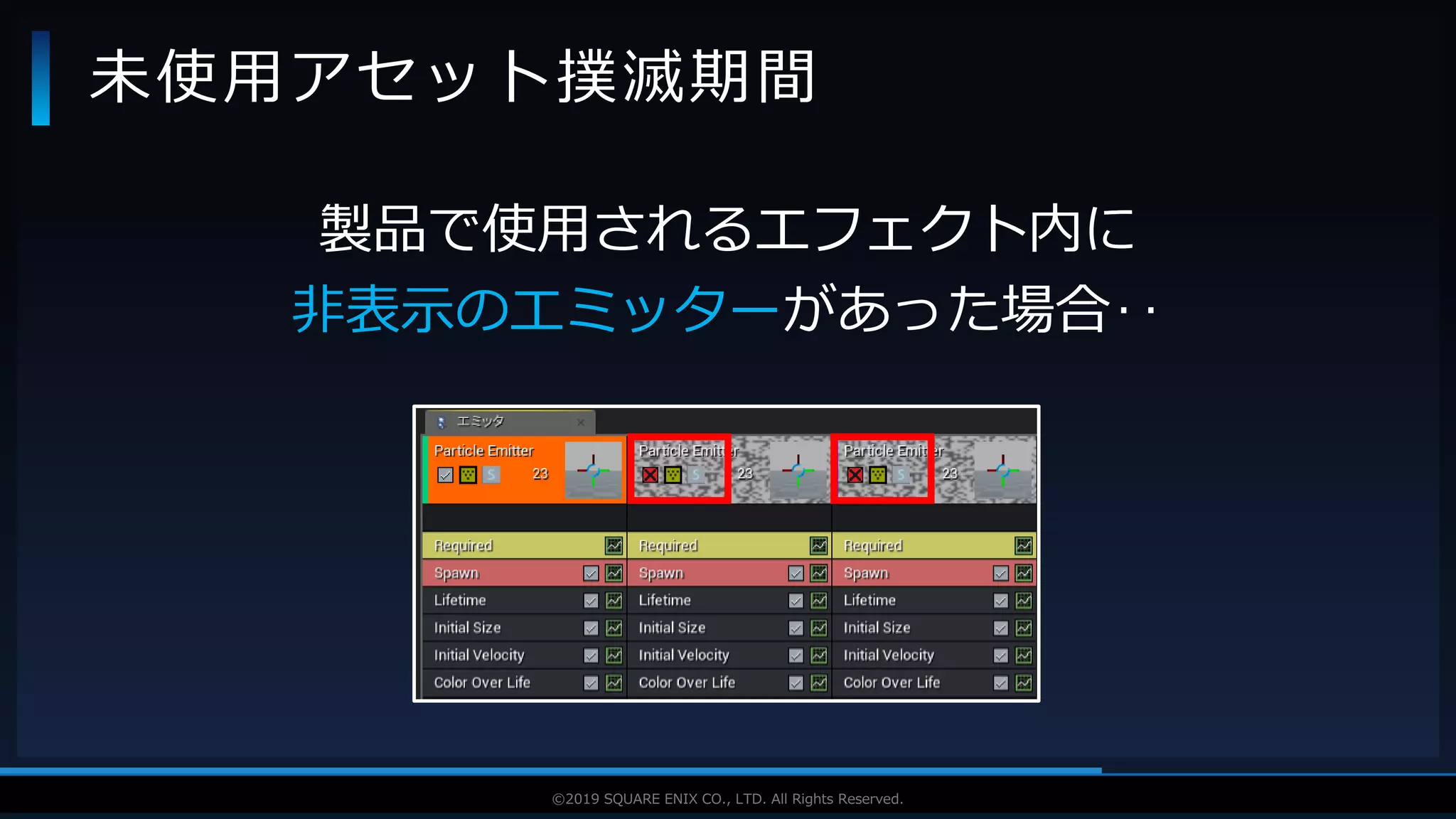 V F X S T U D Y G R O U P©2019 SQUARE ENIX CO., LTD. All Rights Reserved.
製品で使用されるエフェクト内に
非表示のエミッターがあった場合‥
未使用アセット撲滅期間
 