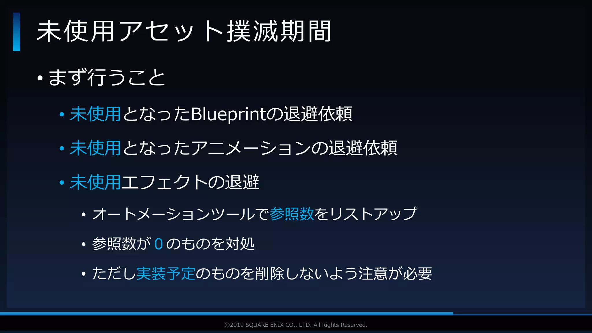 V F X S T U D Y G R O U P©2019 SQUARE ENIX CO., LTD. All Rights Reserved.
• まず行うこと
• 未使用となったBlueprintの退避依頼
• 未使用となったアニメーションの退避依頼
• 未使用エフェクトの退避
• オートメーションツールで参照数をリストアップ
• 参照数が０のものを対処
• ただし実装予定のものを削除しないよう注意が必要
未使用アセット撲滅期間
 