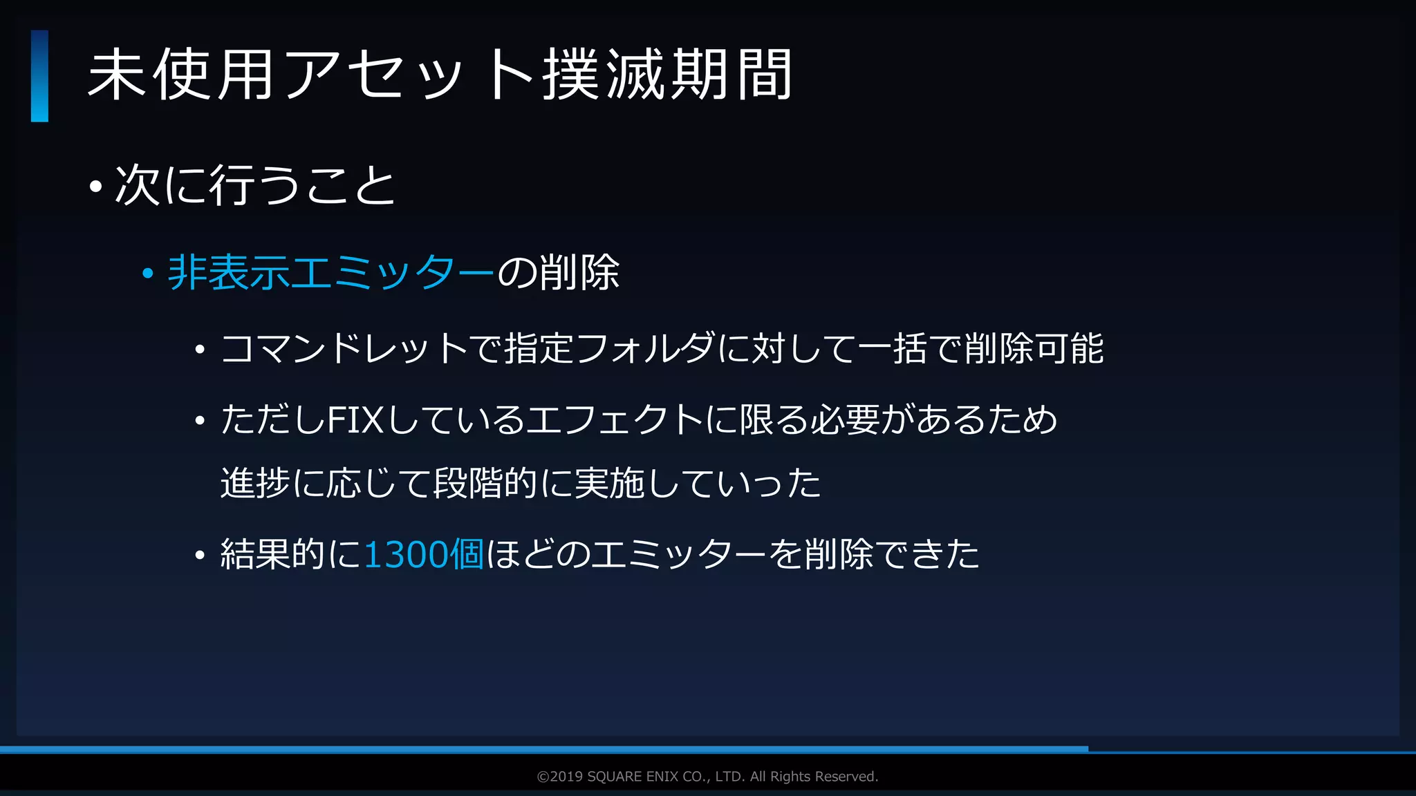 V F X S T U D Y G R O U P©2019 SQUARE ENIX CO., LTD. All Rights Reserved.
• 次に行うこと
• 非表示エミッターの削除
• コマンドレットで指定フォルダに対して一括で削除可能
• ただしFIXしているエフェクトに限る必要があるため
進捗に応じて段階的に実施していった
• 結果的に1300個ほどのエミッターを削除できた
未使用アセット撲滅期間
 