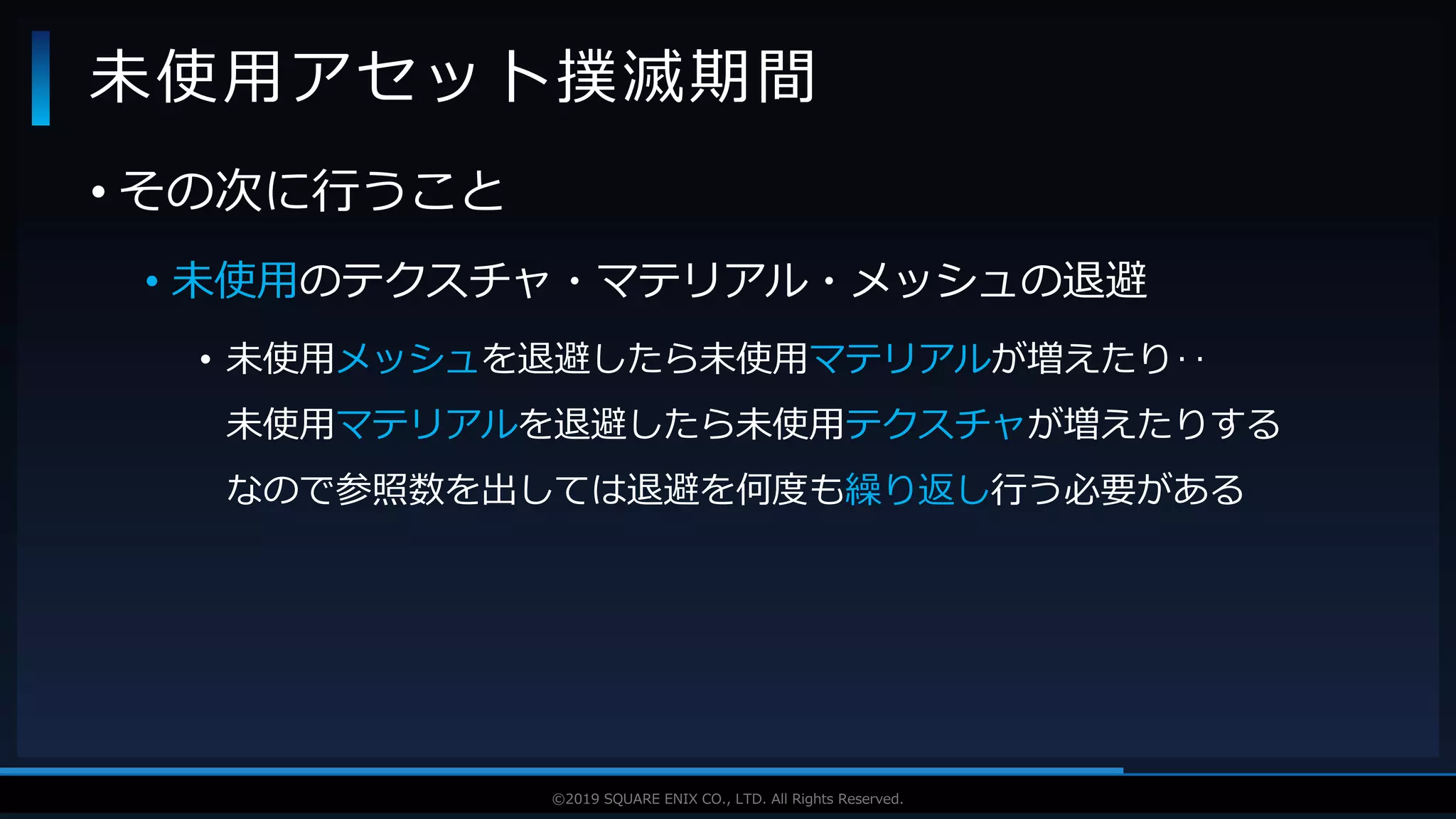 V F X S T U D Y G R O U P©2019 SQUARE ENIX CO., LTD. All Rights Reserved.
• その次に行うこと
• 未使用のテクスチャ・マテリアル・メッシュの退避
• 未使用メッシュを退避したら未使用マテリアルが増えたり‥
未使用マテリアルを退避したら未使用テクスチャが増えたりする
なので参照数を出しては退避を何度も繰り返し行う必要がある
未使用アセット撲滅期間
 