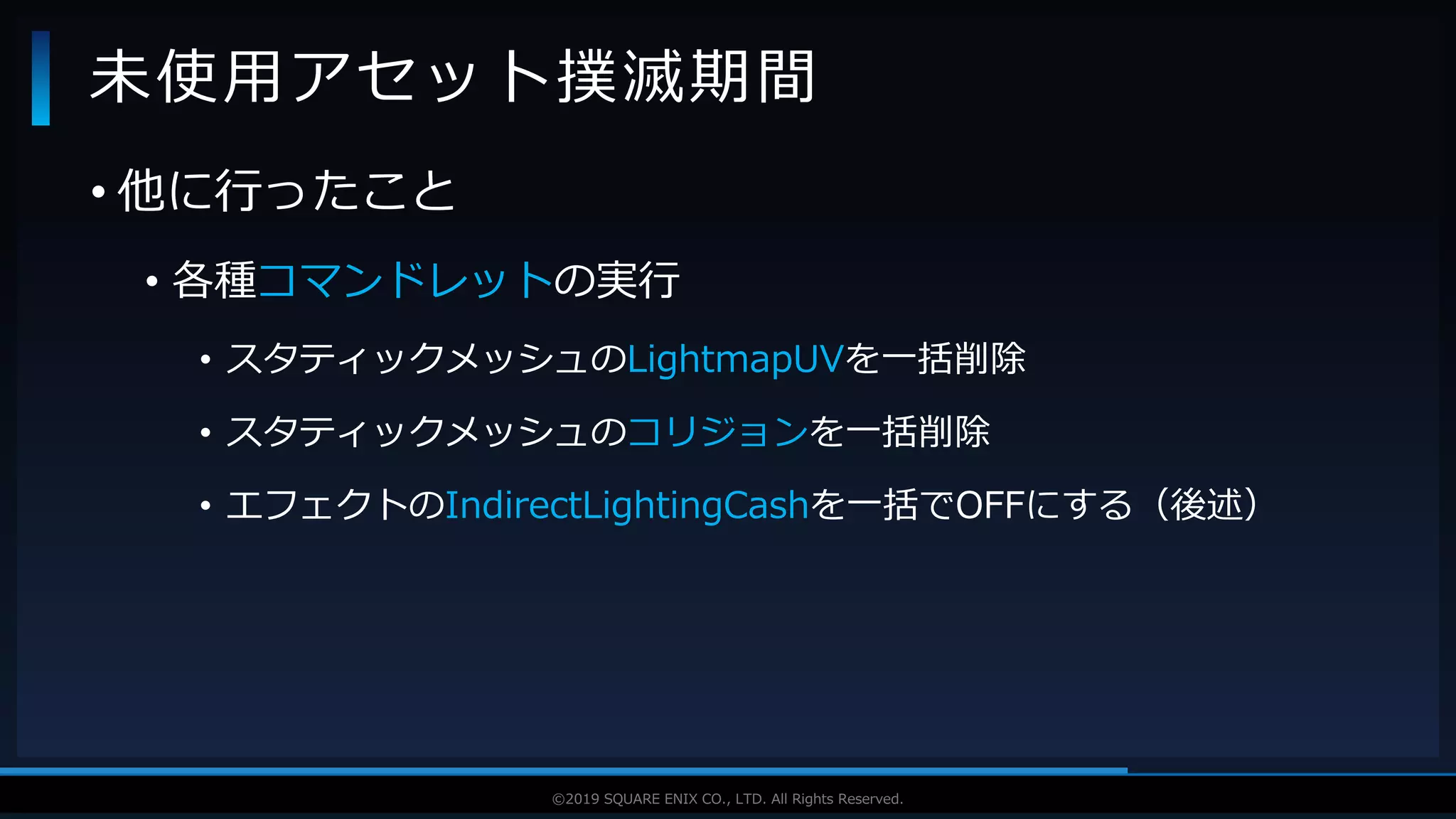V F X S T U D Y G R O U P©2019 SQUARE ENIX CO., LTD. All Rights Reserved.
• 他に行ったこと
• 各種コマンドレットの実行
• スタティックメッシュのLightmapUVを一括削除
• スタティックメッシュのコリジョンを一括削除
• エフェクトのIndirectLightingCashを一括でOFFにする（後述）
未使用アセット撲滅期間
 