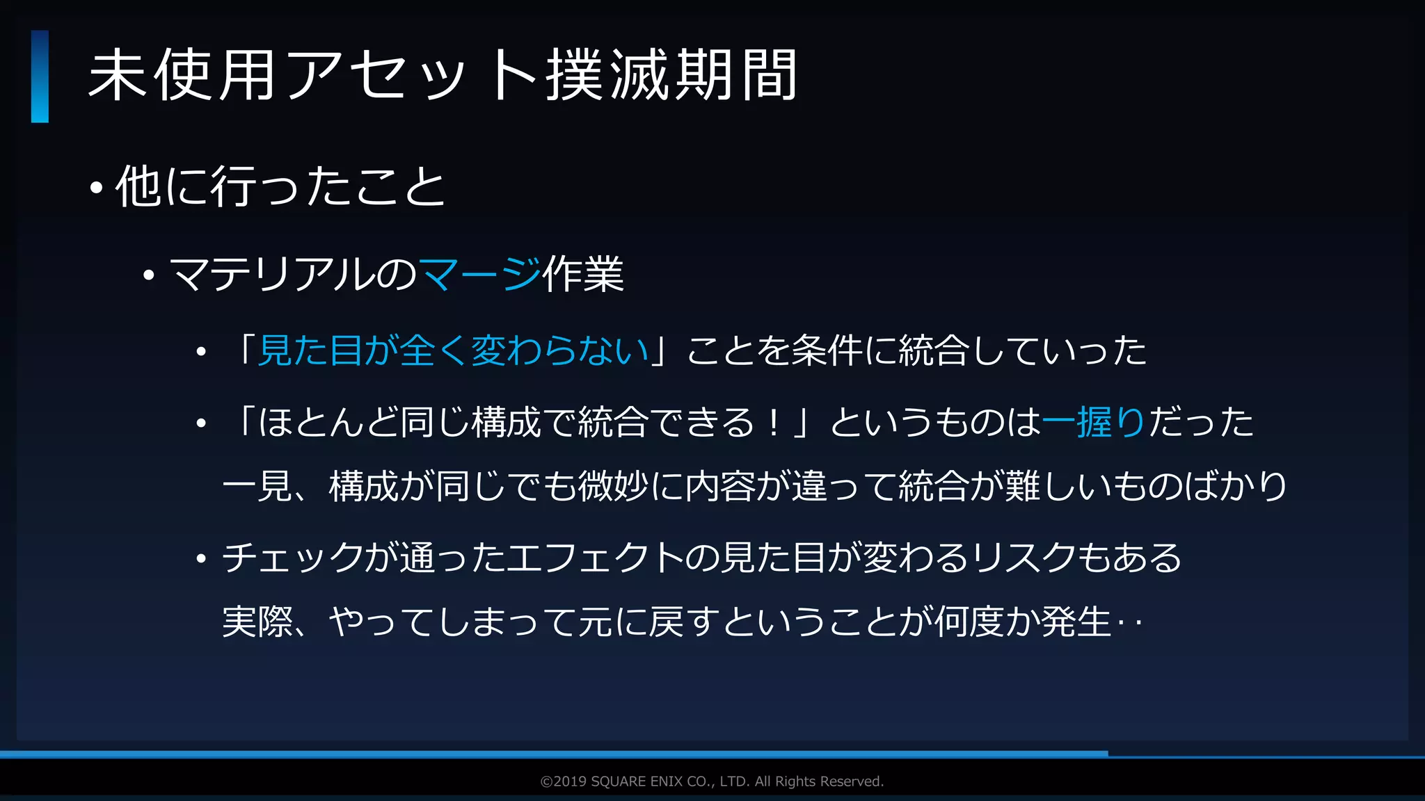 V F X S T U D Y G R O U P©2019 SQUARE ENIX CO., LTD. All Rights Reserved.
• 他に行ったこと
• マテリアルのマージ作業
• 「見た目が全く変わらない」ことを条件に統合していった
• 「ほとんど同じ構成で統合できる！」というものは一握りだった
一見、構成が同じでも微妙に内容が違って統合が難しいものばかり
• チェックが通ったエフェクトの見た目が変わるリスクもある
実際、やってしまって元に戻すということが何度か発生‥
未使用アセット撲滅期間
 