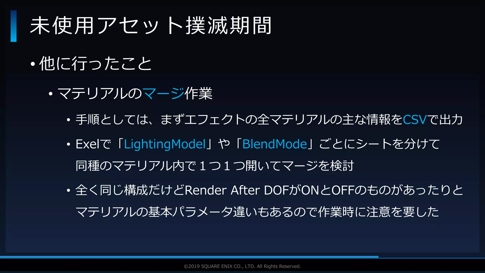 V F X S T U D Y G R O U P©2019 SQUARE ENIX CO., LTD. All Rights Reserved.
• 他に行ったこと
• マテリアルのマージ作業
• 手順としては、まずエフェクトの全マテリアルの主な情報をCSVで出力
• Exelで「LightingModel」や「BlendMode」ごとにシートを分けて
同種のマテリアル内で１つ１つ開いてマージを検討
• 全く同じ構成だけどRender After DOFがONとOFFのものがあったりと
マテリアルの基本パラメータ違いもあるので作業時に注意を要した
未使用アセット撲滅期間
 