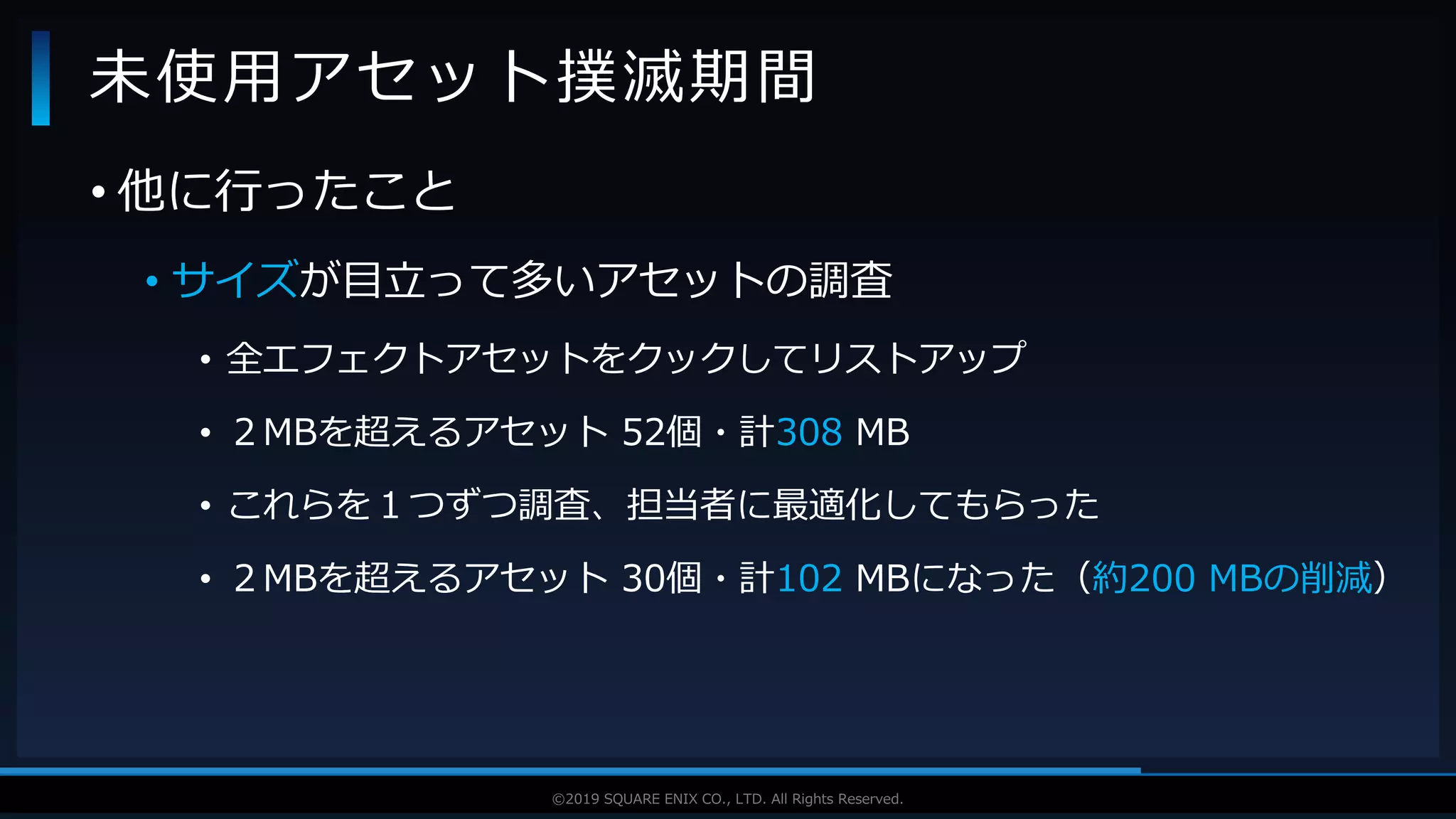 V F X S T U D Y G R O U P©2019 SQUARE ENIX CO., LTD. All Rights Reserved.
• 他に行ったこと
• サイズが目立って多いアセットの調査
• 全エフェクトアセットをクックしてリストアップ
• ２MBを超えるアセット 52個・計308 MB
• これらを１つずつ調査、担当者に最適化してもらった
• ２MBを超えるアセット 30個・計102 MBになった（約200 MBの削減）
未使用アセット撲滅期間
 