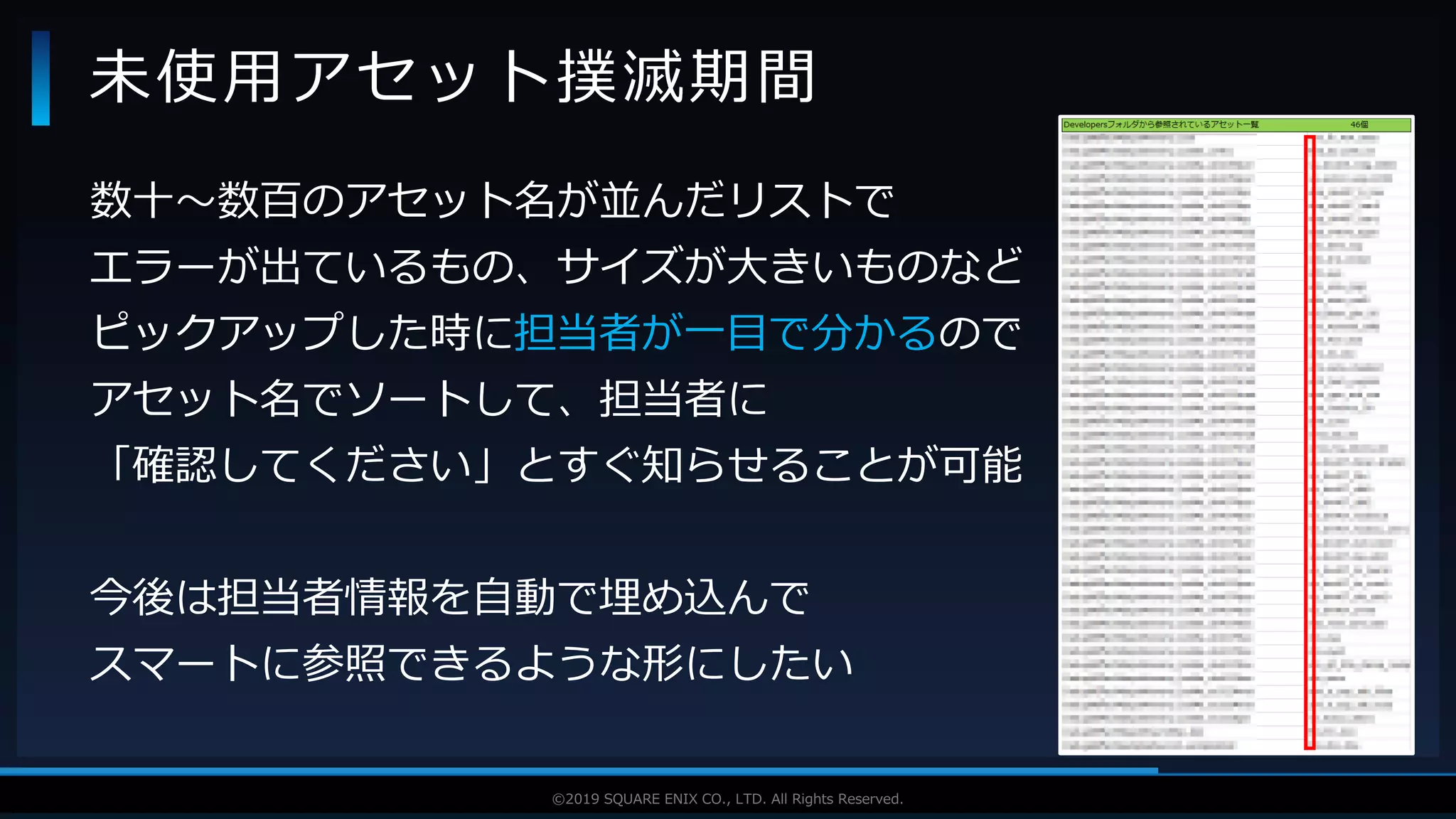 V F X S T U D Y G R O U P©2019 SQUARE ENIX CO., LTD. All Rights Reserved.
数十～数百のアセット名が並んだリストで
エラーが出ているもの、サイズが大きいものなど
ピックアップした時に担当者が一目で分かるので
アセット名でソートして、担当者に
「確認してください」とすぐ知らせることが可能
今後は担当者情報を自動で埋め込んで
スマートに参照できるような形にしたい
未使用アセット撲滅期間
 