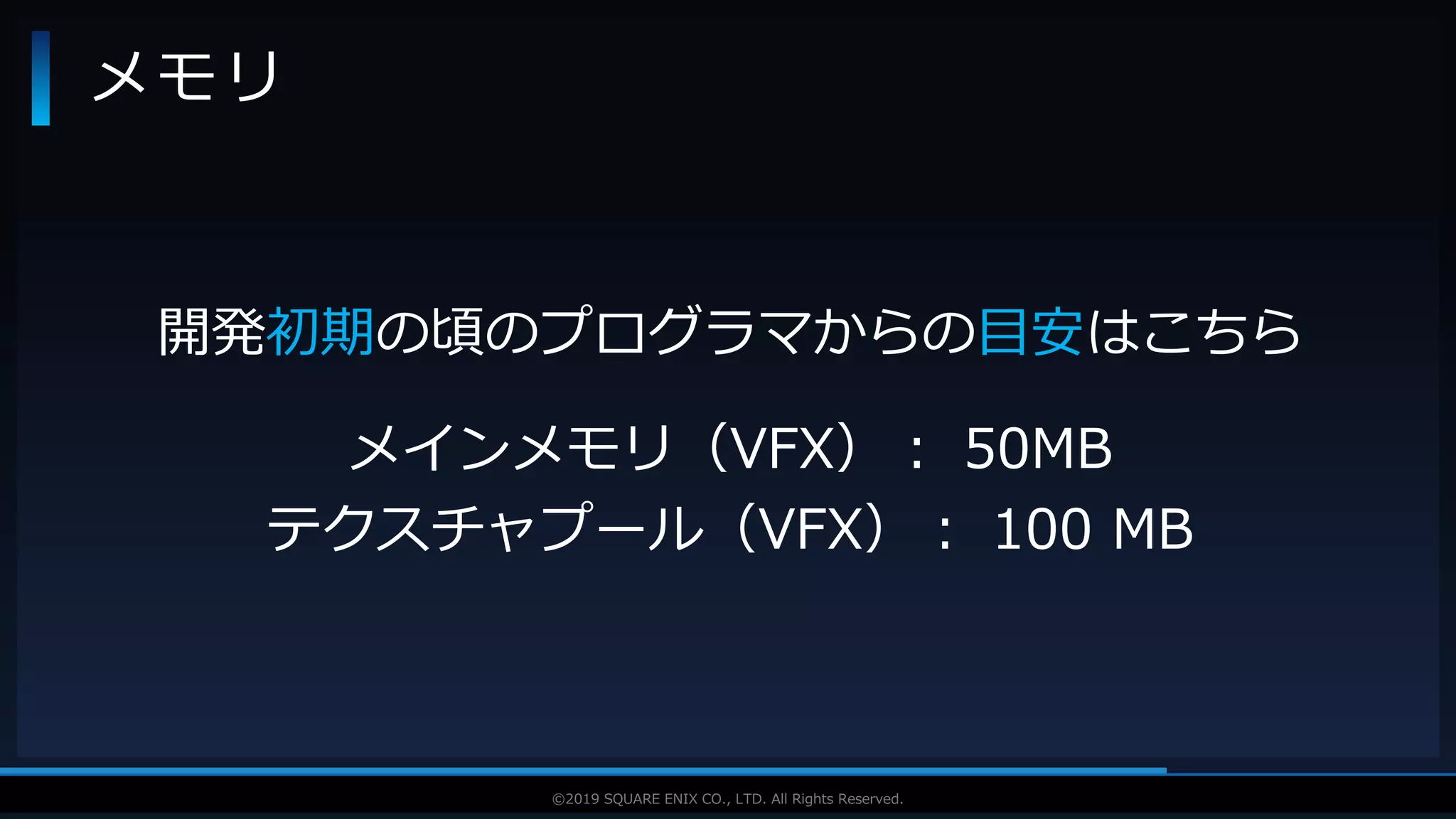 V F X S T U D Y G R O U P©2019 SQUARE ENIX CO., LTD. All Rights Reserved.
メモリ
開発初期の頃のプログラマからの目安はこちら
メインメモリ（VFX）： 50MB
テクスチャプール（VFX）： 100 MB
 