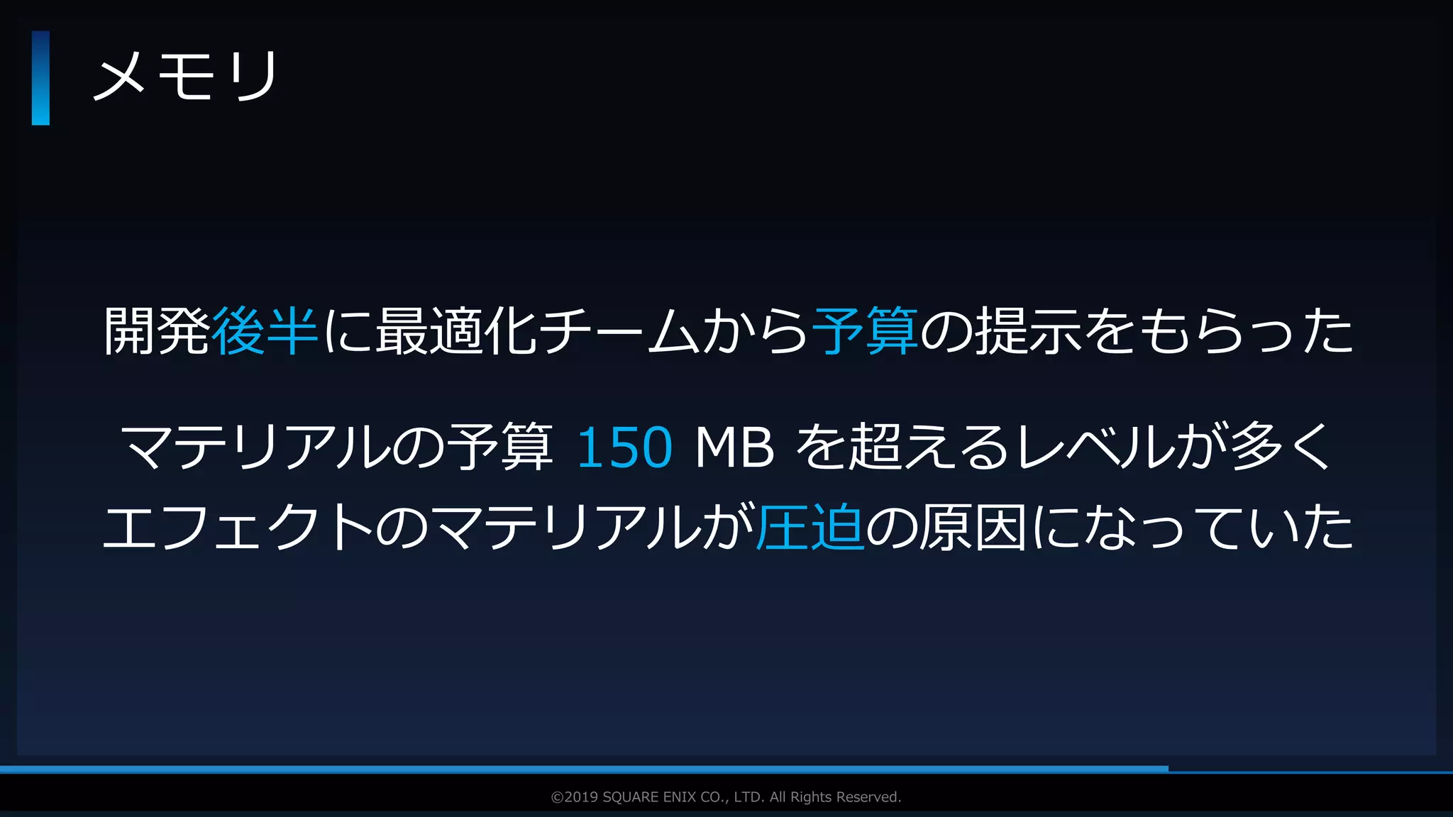 V F X S T U D Y G R O U P©2019 SQUARE ENIX CO., LTD. All Rights Reserved.
メモリ
開発後半に最適化チームから予算の提示をもらった
マテリアルの予算 150 MB を超えるレベルが多く
エフェクトのマテリアルが圧迫の原因になっていた
 