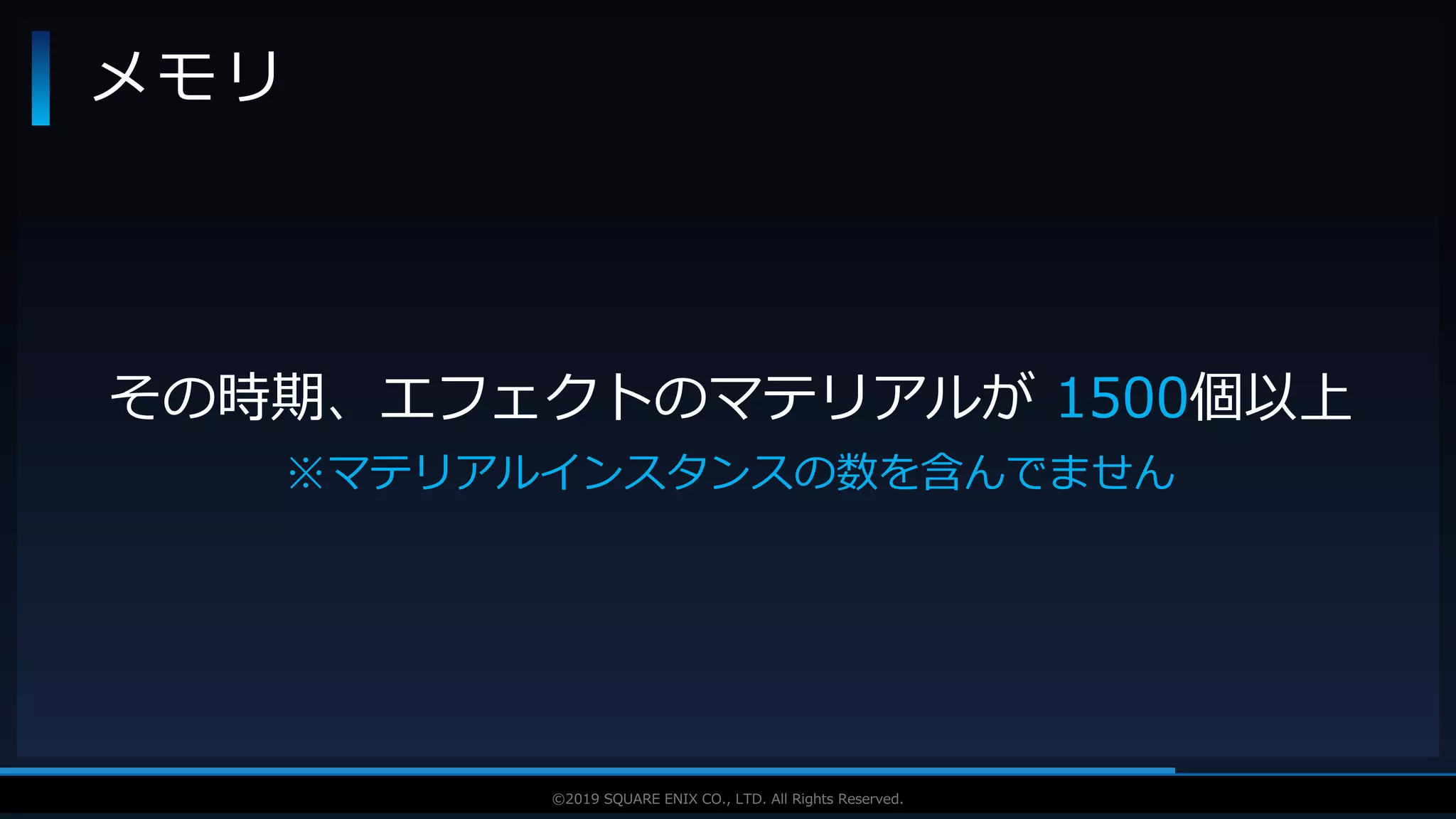 V F X S T U D Y G R O U P©2019 SQUARE ENIX CO., LTD. All Rights Reserved.
メモリ
その時期、エフェクトのマテリアルが 1500個以上
※マテリアルインスタンスの数を含んでません
 
