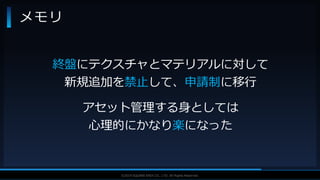 V F X S T U D Y G R O U P©2019 SQUARE ENIX CO., LTD. All Rights Reserved.
メモリ
終盤にテクスチャとマテリアルに対して
新規追加を禁止して、申請制に移行
アセット管理する身としては
心理的にかなり楽になった
 