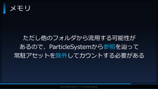 V F X S T U D Y G R O U P©2019 SQUARE ENIX CO., LTD. All Rights Reserved.
メモリ
ただし他のフォルダから流用する可能性が
あるので、ParticleSystemから参照を辿って
常駐アセットを除外してカウントする必要がある
 