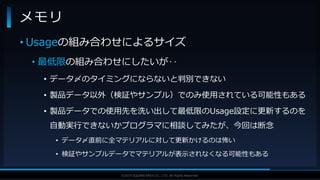 V F X S T U D Y G R O U P©2019 SQUARE ENIX CO., LTD. All Rights Reserved.
• Usageの組み合わせによるサイズ
• 最低限の組み合わせにしたいが‥
• データ〆のタイミングにならないと判別できない
• 製品データ以外（検証やサンプル）でのみ使用されている可能性もある
• 製品データでの使用先を洗い出して最低限のUsage設定に更新するのを
自動実行できないかプログラマに相談してみたが、今回は断念
• データ〆直前に全マテリアルに対して更新かけるのは怖い
• 検証やサンプルデータでマテリアルが表示されなくなる可能性もある
メモリ
 