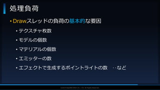 V F X S T U D Y G R O U P©2019 SQUARE ENIX CO., LTD. All Rights Reserved.
• Drawスレッドの負荷の基本的な要因
• テクスチャ枚数
• モデルの個数
• マテリアルの個数
• エミッターの数
• エフェクトで生成するポイントライトの数 ‥など
処理負荷
 