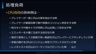 V F X S T U D Y G R O U P©2019 SQUARE ENIX CO., LTD. All Rights Reserved.
• CPU負荷の具体例は‥
• プレイヤーが一度に沢山の弾を放出する時
• プレイヤーが範囲攻撃で敵や背景のコリジョン判定をする時
• 味方キャラや敵キャラが同時に沢山出現して技を出す時
• エミッターを大量に生成する技が出た時
• 風切り表現として分割数が多い軌跡を沢山プレイヤーにアタッチしていた時
• 多数の破片をCPUのコリジョン判定でバウンドさせていた時
• レイキャストを沢山のパーティクルで行っていた時 ‥など
処理負荷
 