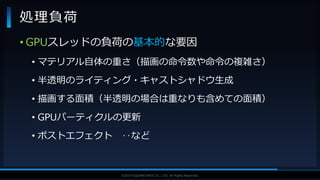 V F X S T U D Y G R O U P©2019 SQUARE ENIX CO., LTD. All Rights Reserved.
• GPUスレッドの負荷の基本的な要因
• マテリアル自体の重さ（描画の命令数や命令の複雑さ）
• 半透明のライティング・キャストシャドウ生成
• 描画する面積（半透明の場合は重なりも含めての面積）
• GPUパーティクルの更新
• ポストエフェクト ‥など
処理負荷
 