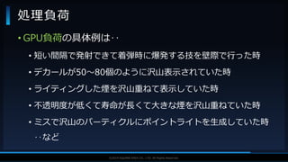V F X S T U D Y G R O U P©2019 SQUARE ENIX CO., LTD. All Rights Reserved.
• GPU負荷の具体例は‥
• 短い間隔で発射できて着弾時に爆発する技を壁際で行った時
• デカールが50～80個のように沢山表示されていた時
• ライティングした煙を沢山重ねて表示していた時
• 不透明度が低くて寿命が長くて大きな煙を沢山重ねていた時
• ミスで沢山のパーティクルにポイントライトを生成していた時
‥など
処理負荷
 