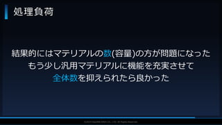 V F X S T U D Y G R O U P©2019 SQUARE ENIX CO., LTD. All Rights Reserved.
処理負荷
結果的にはマテリアルの数(容量)の方が問題になった
もう少し汎用マテリアルに機能を充実させて
全体数を抑えられたら良かった
 