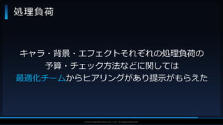 V F X S T U D Y G R O U P©2019 SQUARE ENIX CO., LTD. All Rights Reserved.
処理負荷
キャラ・背景・エフェクトそれぞれの処理負荷の
予算・チェック方法などに関しては
最適化チームからヒアリングがあり提示がもらえた
 