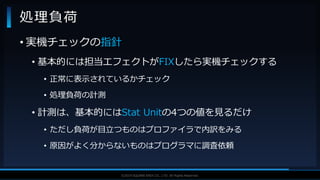 V F X S T U D Y G R O U P©2019 SQUARE ENIX CO., LTD. All Rights Reserved.
• 実機チェックの指針
• 基本的には担当エフェクトがFIXしたら実機チェックする
• 正常に表示されているかチェック
• 処理負荷の計測
• 計測は、基本的にはStat Unitの4つの値を見るだけ
• ただし負荷が目立つものはプロファイラで内訳をみる
• 原因がよく分からないものはプログラマに調査依頼
処理負荷
 