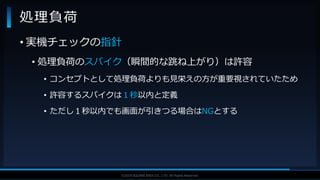 V F X S T U D Y G R O U P©2019 SQUARE ENIX CO., LTD. All Rights Reserved.
• 実機チェックの指針
• 処理負荷のスパイク（瞬間的な跳ね上がり）は許容
• コンセプトとして処理負荷よりも見栄えの方が重要視されていたため
• 許容するスパイクは１秒以内と定義
• ただし１秒以内でも画面が引きつる場合はNGとする
処理負荷
 