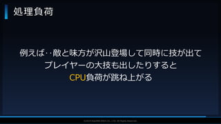 V F X S T U D Y G R O U P©2019 SQUARE ENIX CO., LTD. All Rights Reserved.
処理負荷
例えば‥敵と味方が沢山登場して同時に技が出て
プレイヤーの大技も出したりすると
CPU負荷が跳ね上がる
 