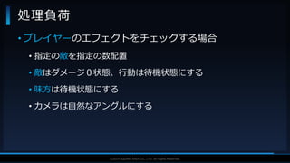 V F X S T U D Y G R O U P©2019 SQUARE ENIX CO., LTD. All Rights Reserved.
• プレイヤーのエフェクトをチェックする場合
• 指定の敵を指定の数配置
• 敵はダメージ０状態、行動は待機状態にする
• 味方は待機状態にする
• カメラは自然なアングルにする
処理負荷
 