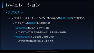 V F X S T U D Y G R O U P©2019 SQUARE ENIX CO., LTD. All Rights Reserved.
• テクスチャ
• テクスチャストリーミングとMipmapの基本仕様を把握する
• テクスチャの解像度は必要最低限
• NoMipmapはなるべく使用しない
• テクスチャアクセスの効率やメモリ使用効率が主な理由
• NeverStreamはできる限り使用しない
• メモリを常に最大限圧迫してしまうので
レギュレーション
 