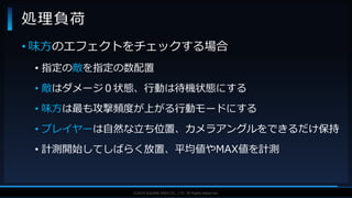 V F X S T U D Y G R O U P©2019 SQUARE ENIX CO., LTD. All Rights Reserved.
• 味方のエフェクトをチェックする場合
• 指定の敵を指定の数配置
• 敵はダメージ０状態、行動は待機状態にする
• 味方は最も攻撃頻度が上がる行動モードにする
• プレイヤーは自然な立ち位置、カメラアングルをできるだけ保持
• 計測開始してしばらく放置、平均値やMAX値を計測
処理負荷
 